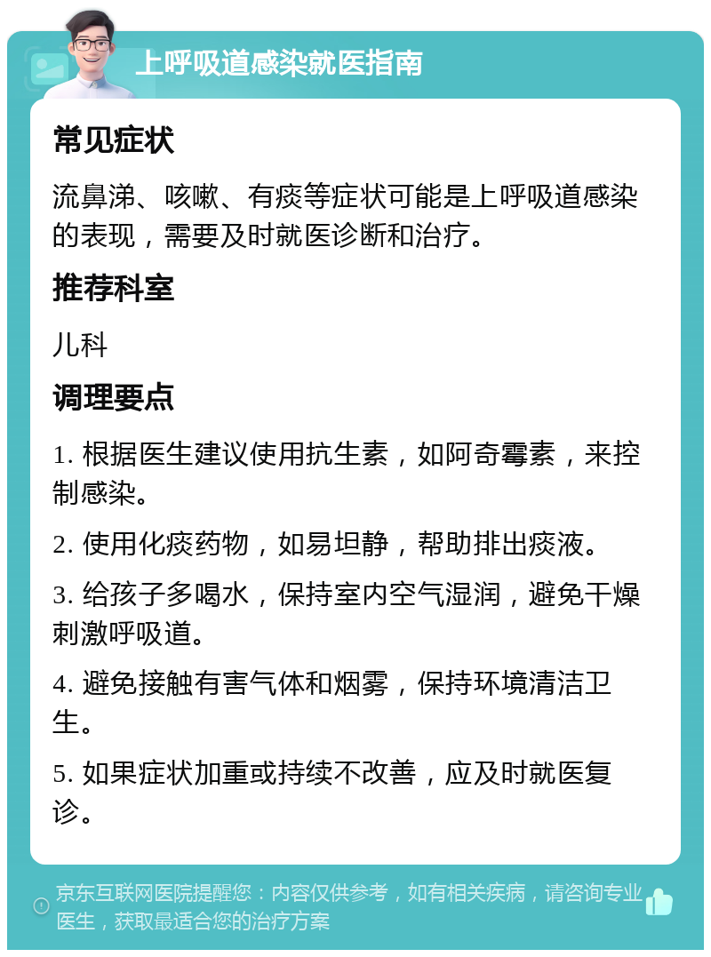 上呼吸道感染就医指南 常见症状 流鼻涕、咳嗽、有痰等症状可能是上呼吸道感染的表现，需要及时就医诊断和治疗。 推荐科室 儿科 调理要点 1. 根据医生建议使用抗生素，如阿奇霉素，来控制感染。 2. 使用化痰药物，如易坦静，帮助排出痰液。 3. 给孩子多喝水，保持室内空气湿润，避免干燥刺激呼吸道。 4. 避免接触有害气体和烟雾，保持环境清洁卫生。 5. 如果症状加重或持续不改善，应及时就医复诊。