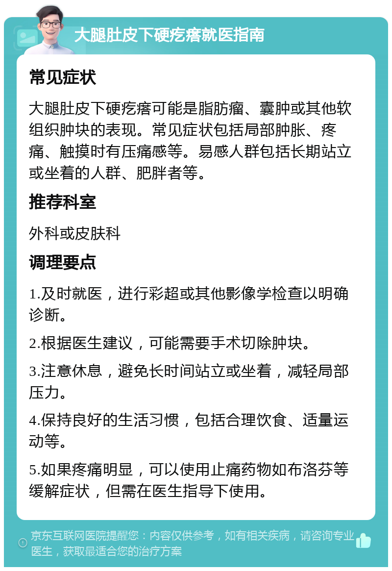 大腿肚皮下硬疙瘩就医指南 常见症状 大腿肚皮下硬疙瘩可能是脂肪瘤、囊肿或其他软组织肿块的表现。常见症状包括局部肿胀、疼痛、触摸时有压痛感等。易感人群包括长期站立或坐着的人群、肥胖者等。 推荐科室 外科或皮肤科 调理要点 1.及时就医，进行彩超或其他影像学检查以明确诊断。 2.根据医生建议，可能需要手术切除肿块。 3.注意休息，避免长时间站立或坐着，减轻局部压力。 4.保持良好的生活习惯，包括合理饮食、适量运动等。 5.如果疼痛明显，可以使用止痛药物如布洛芬等缓解症状，但需在医生指导下使用。