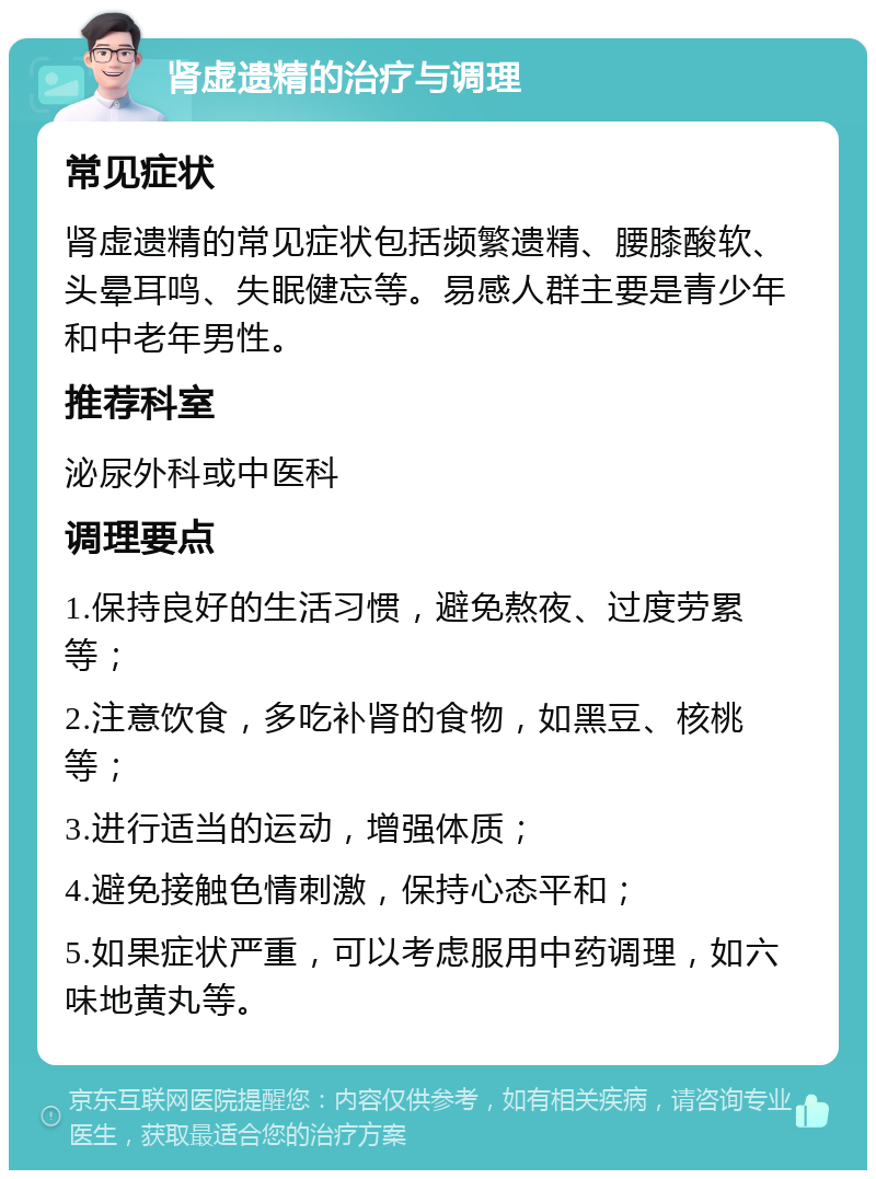 肾虚遗精的治疗与调理 常见症状 肾虚遗精的常见症状包括频繁遗精、腰膝酸软、头晕耳鸣、失眠健忘等。易感人群主要是青少年和中老年男性。 推荐科室 泌尿外科或中医科 调理要点 1.保持良好的生活习惯，避免熬夜、过度劳累等； 2.注意饮食，多吃补肾的食物，如黑豆、核桃等； 3.进行适当的运动，增强体质； 4.避免接触色情刺激，保持心态平和； 5.如果症状严重，可以考虑服用中药调理，如六味地黄丸等。