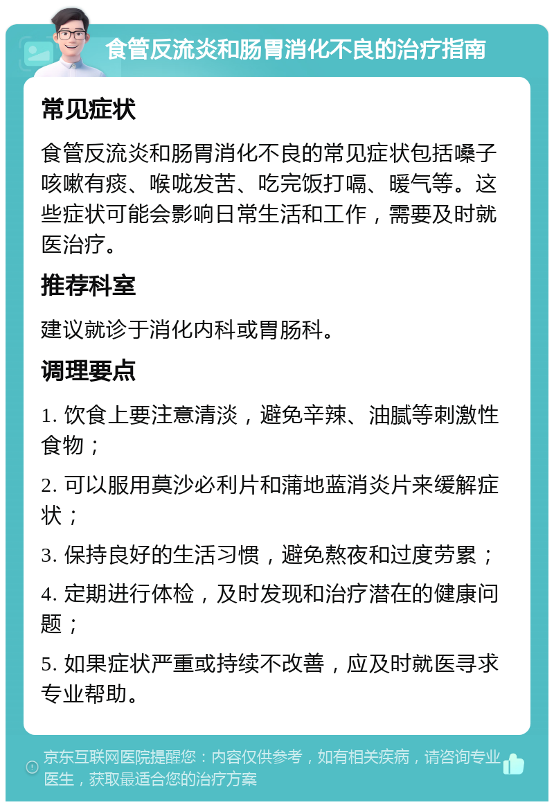 食管反流炎和肠胃消化不良的治疗指南 常见症状 食管反流炎和肠胃消化不良的常见症状包括嗓子咳嗽有痰、喉咙发苦、吃完饭打嗝、暖气等。这些症状可能会影响日常生活和工作，需要及时就医治疗。 推荐科室 建议就诊于消化内科或胃肠科。 调理要点 1. 饮食上要注意清淡，避免辛辣、油腻等刺激性食物； 2. 可以服用莫沙必利片和蒲地蓝消炎片来缓解症状； 3. 保持良好的生活习惯，避免熬夜和过度劳累； 4. 定期进行体检，及时发现和治疗潜在的健康问题； 5. 如果症状严重或持续不改善，应及时就医寻求专业帮助。