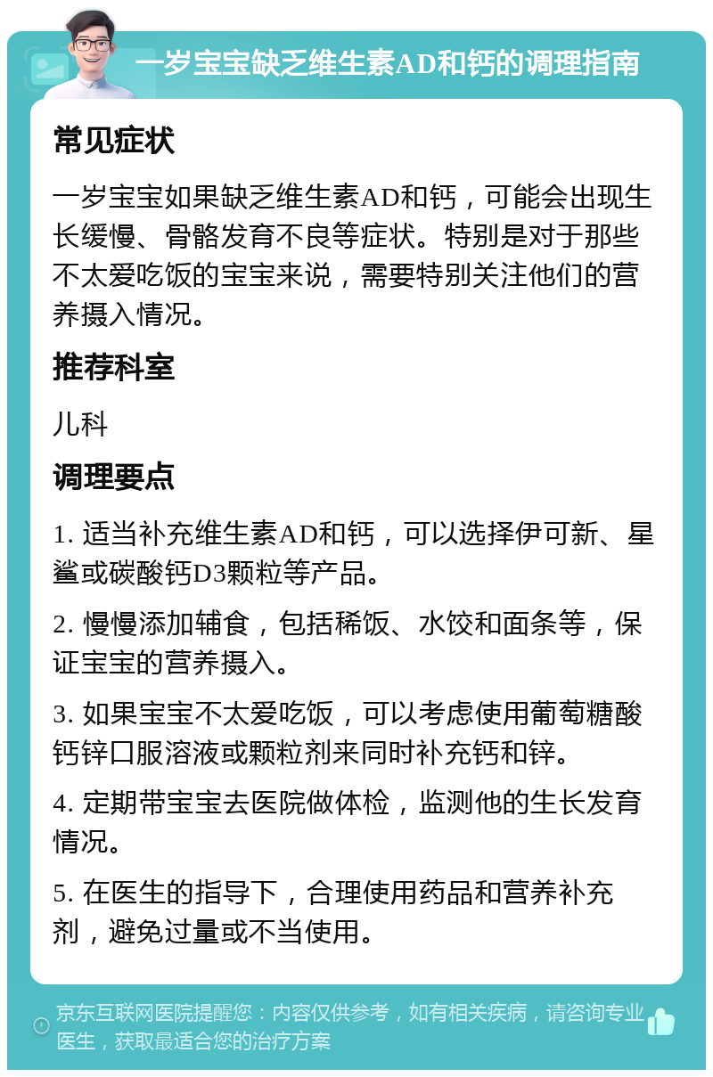 一岁宝宝缺乏维生素AD和钙的调理指南 常见症状 一岁宝宝如果缺乏维生素AD和钙，可能会出现生长缓慢、骨骼发育不良等症状。特别是对于那些不太爱吃饭的宝宝来说，需要特别关注他们的营养摄入情况。 推荐科室 儿科 调理要点 1. 适当补充维生素AD和钙，可以选择伊可新、星鲨或碳酸钙D3颗粒等产品。 2. 慢慢添加辅食，包括稀饭、水饺和面条等，保证宝宝的营养摄入。 3. 如果宝宝不太爱吃饭，可以考虑使用葡萄糖酸钙锌口服溶液或颗粒剂来同时补充钙和锌。 4. 定期带宝宝去医院做体检，监测他的生长发育情况。 5. 在医生的指导下，合理使用药品和营养补充剂，避免过量或不当使用。