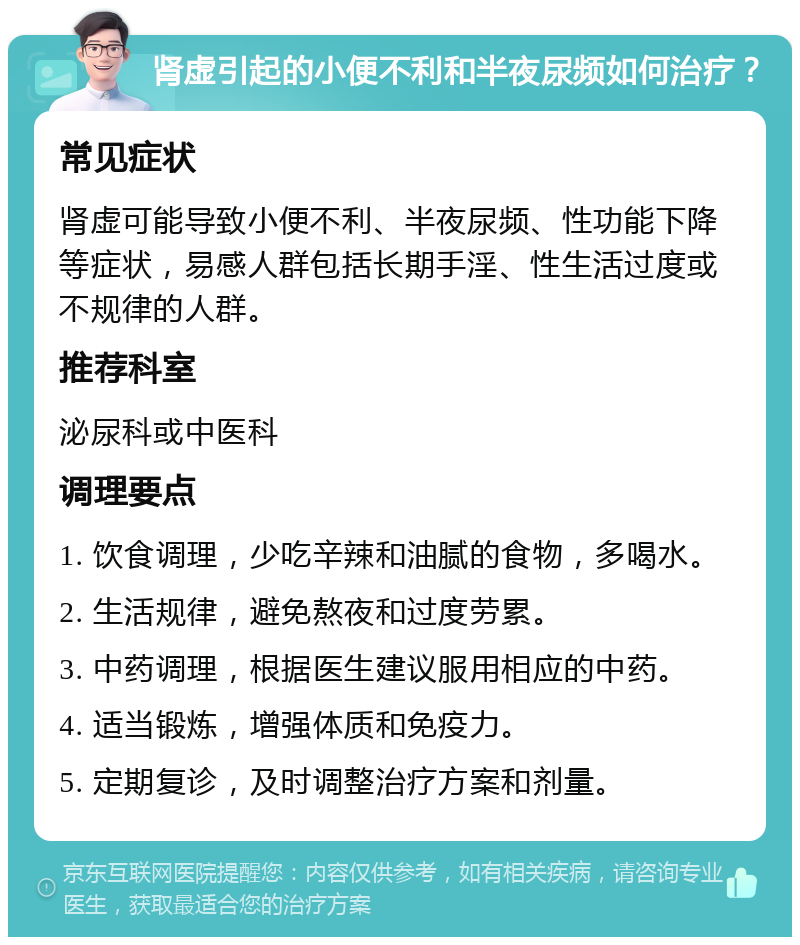 肾虚引起的小便不利和半夜尿频如何治疗？ 常见症状 肾虚可能导致小便不利、半夜尿频、性功能下降等症状，易感人群包括长期手淫、性生活过度或不规律的人群。 推荐科室 泌尿科或中医科 调理要点 1. 饮食调理，少吃辛辣和油腻的食物，多喝水。 2. 生活规律，避免熬夜和过度劳累。 3. 中药调理，根据医生建议服用相应的中药。 4. 适当锻炼，增强体质和免疫力。 5. 定期复诊，及时调整治疗方案和剂量。