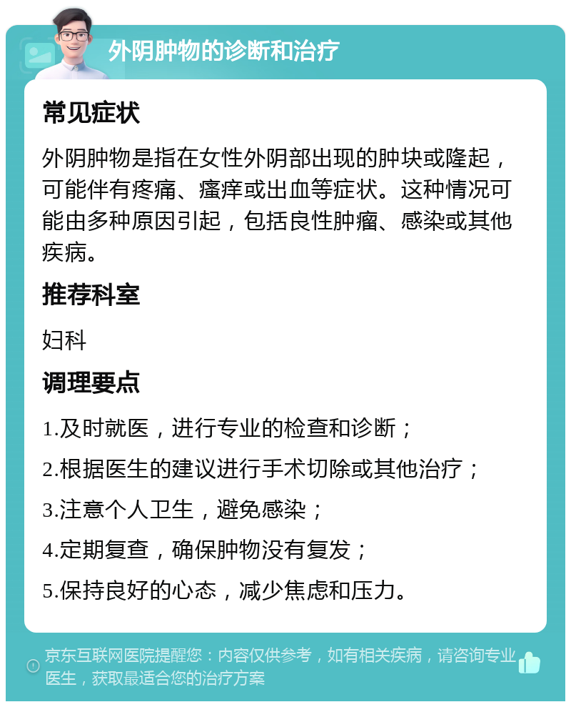 外阴肿物的诊断和治疗 常见症状 外阴肿物是指在女性外阴部出现的肿块或隆起，可能伴有疼痛、瘙痒或出血等症状。这种情况可能由多种原因引起，包括良性肿瘤、感染或其他疾病。 推荐科室 妇科 调理要点 1.及时就医，进行专业的检查和诊断； 2.根据医生的建议进行手术切除或其他治疗； 3.注意个人卫生，避免感染； 4.定期复查，确保肿物没有复发； 5.保持良好的心态，减少焦虑和压力。