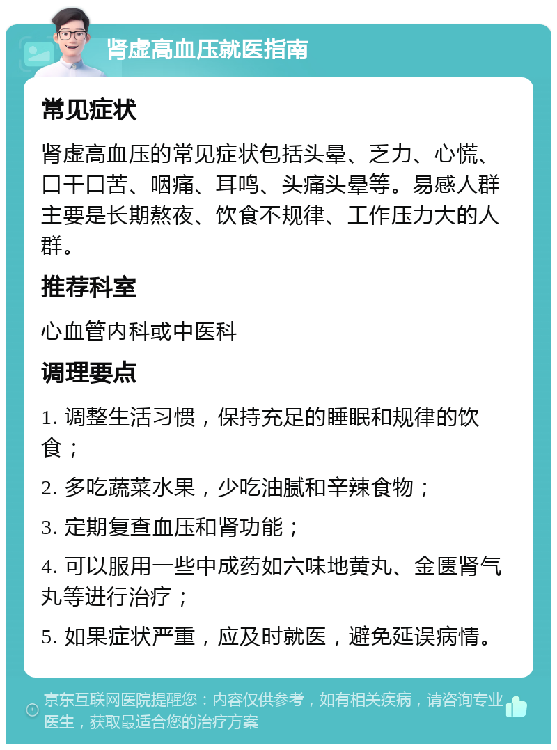 肾虚高血压就医指南 常见症状 肾虚高血压的常见症状包括头晕、乏力、心慌、口干口苦、咽痛、耳鸣、头痛头晕等。易感人群主要是长期熬夜、饮食不规律、工作压力大的人群。 推荐科室 心血管内科或中医科 调理要点 1. 调整生活习惯，保持充足的睡眠和规律的饮食； 2. 多吃蔬菜水果，少吃油腻和辛辣食物； 3. 定期复查血压和肾功能； 4. 可以服用一些中成药如六味地黄丸、金匮肾气丸等进行治疗； 5. 如果症状严重，应及时就医，避免延误病情。