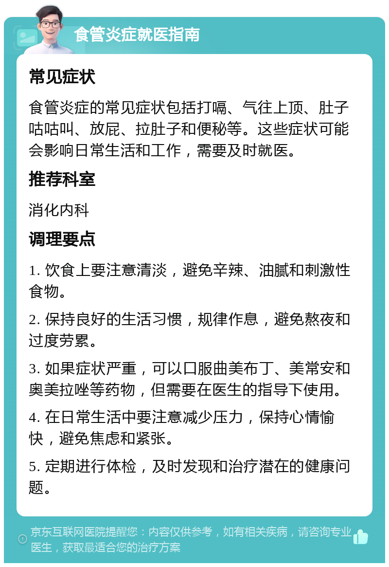 食管炎症就医指南 常见症状 食管炎症的常见症状包括打嗝、气往上顶、肚子咕咕叫、放屁、拉肚子和便秘等。这些症状可能会影响日常生活和工作，需要及时就医。 推荐科室 消化内科 调理要点 1. 饮食上要注意清淡，避免辛辣、油腻和刺激性食物。 2. 保持良好的生活习惯，规律作息，避免熬夜和过度劳累。 3. 如果症状严重，可以口服曲美布丁、美常安和奥美拉唑等药物，但需要在医生的指导下使用。 4. 在日常生活中要注意减少压力，保持心情愉快，避免焦虑和紧张。 5. 定期进行体检，及时发现和治疗潜在的健康问题。