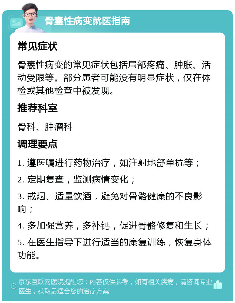 骨囊性病变就医指南 常见症状 骨囊性病变的常见症状包括局部疼痛、肿胀、活动受限等。部分患者可能没有明显症状，仅在体检或其他检查中被发现。 推荐科室 骨科、肿瘤科 调理要点 1. 遵医嘱进行药物治疗，如注射地舒单抗等； 2. 定期复查，监测病情变化； 3. 戒烟、适量饮酒，避免对骨骼健康的不良影响； 4. 多加强营养，多补钙，促进骨骼修复和生长； 5. 在医生指导下进行适当的康复训练，恢复身体功能。