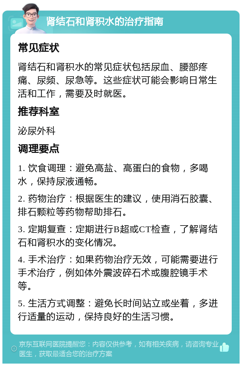 肾结石和肾积水的治疗指南 常见症状 肾结石和肾积水的常见症状包括尿血、腰部疼痛、尿频、尿急等。这些症状可能会影响日常生活和工作，需要及时就医。 推荐科室 泌尿外科 调理要点 1. 饮食调理：避免高盐、高蛋白的食物，多喝水，保持尿液通畅。 2. 药物治疗：根据医生的建议，使用消石胶囊、排石颗粒等药物帮助排石。 3. 定期复查：定期进行B超或CT检查，了解肾结石和肾积水的变化情况。 4. 手术治疗：如果药物治疗无效，可能需要进行手术治疗，例如体外震波碎石术或腹腔镜手术等。 5. 生活方式调整：避免长时间站立或坐着，多进行适量的运动，保持良好的生活习惯。