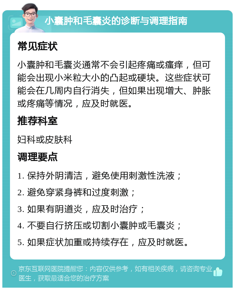 小囊肿和毛囊炎的诊断与调理指南 常见症状 小囊肿和毛囊炎通常不会引起疼痛或瘙痒，但可能会出现小米粒大小的凸起或硬块。这些症状可能会在几周内自行消失，但如果出现增大、肿胀或疼痛等情况，应及时就医。 推荐科室 妇科或皮肤科 调理要点 1. 保持外阴清洁，避免使用刺激性洗液； 2. 避免穿紧身裤和过度刺激； 3. 如果有阴道炎，应及时治疗； 4. 不要自行挤压或切割小囊肿或毛囊炎； 5. 如果症状加重或持续存在，应及时就医。