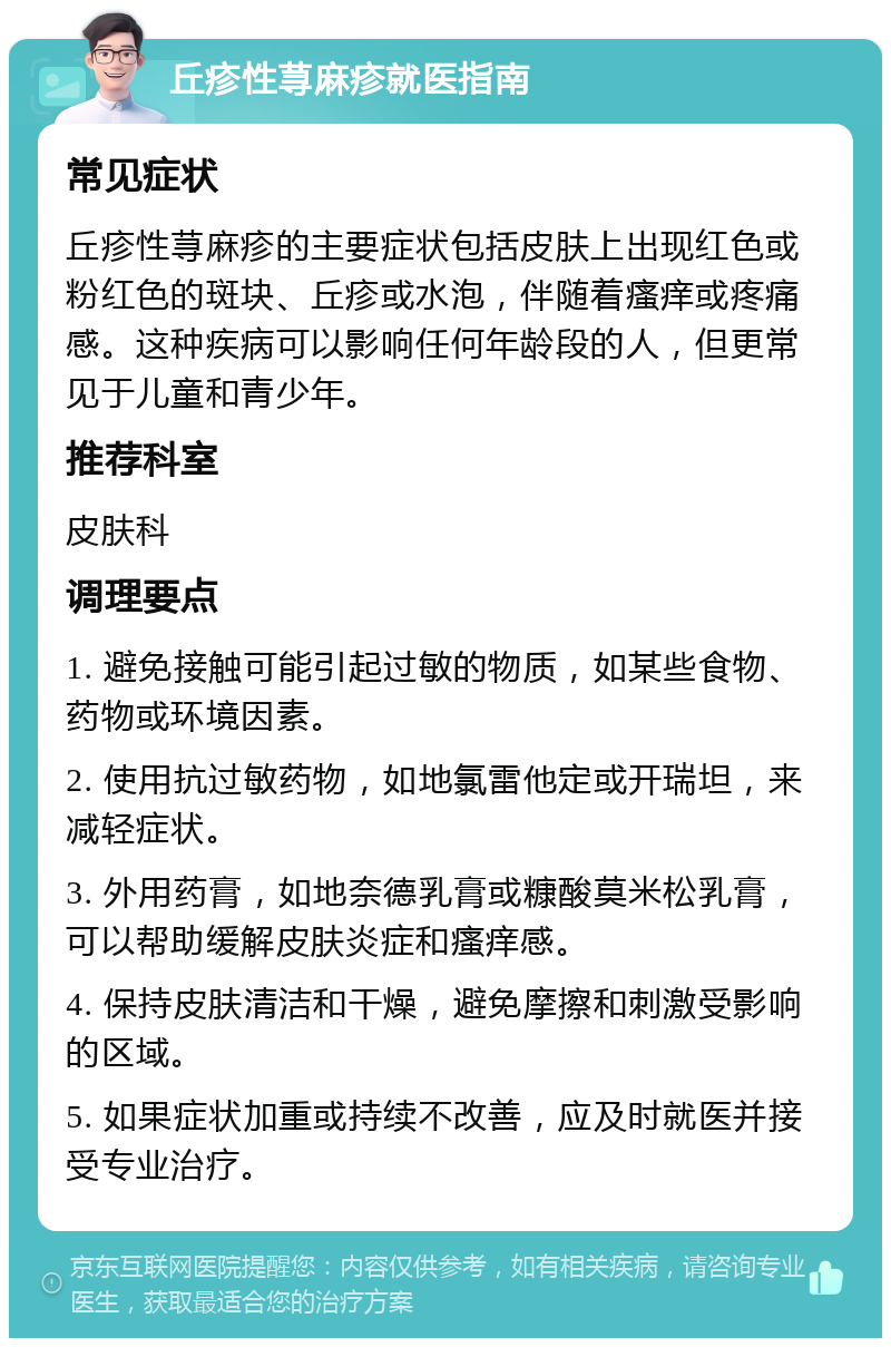 丘疹性荨麻疹就医指南 常见症状 丘疹性荨麻疹的主要症状包括皮肤上出现红色或粉红色的斑块、丘疹或水泡，伴随着瘙痒或疼痛感。这种疾病可以影响任何年龄段的人，但更常见于儿童和青少年。 推荐科室 皮肤科 调理要点 1. 避免接触可能引起过敏的物质，如某些食物、药物或环境因素。 2. 使用抗过敏药物，如地氯雷他定或开瑞坦，来减轻症状。 3. 外用药膏，如地奈德乳膏或糠酸莫米松乳膏，可以帮助缓解皮肤炎症和瘙痒感。 4. 保持皮肤清洁和干燥，避免摩擦和刺激受影响的区域。 5. 如果症状加重或持续不改善，应及时就医并接受专业治疗。