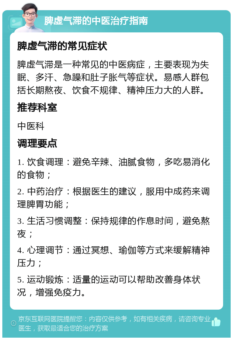 脾虚气滞的中医治疗指南 脾虚气滞的常见症状 脾虚气滞是一种常见的中医病症，主要表现为失眠、多汗、急躁和肚子胀气等症状。易感人群包括长期熬夜、饮食不规律、精神压力大的人群。 推荐科室 中医科 调理要点 1. 饮食调理：避免辛辣、油腻食物，多吃易消化的食物； 2. 中药治疗：根据医生的建议，服用中成药来调理脾胃功能； 3. 生活习惯调整：保持规律的作息时间，避免熬夜； 4. 心理调节：通过冥想、瑜伽等方式来缓解精神压力； 5. 运动锻炼：适量的运动可以帮助改善身体状况，增强免疫力。