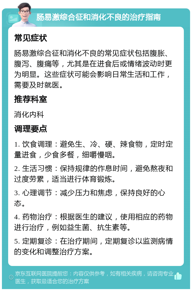 肠易激综合征和消化不良的治疗指南 常见症状 肠易激综合征和消化不良的常见症状包括腹胀、腹泻、腹痛等，尤其是在进食后或情绪波动时更为明显。这些症状可能会影响日常生活和工作，需要及时就医。 推荐科室 消化内科 调理要点 1. 饮食调理：避免生、冷、硬、辣食物，定时定量进食，少食多餐，细嚼慢咽。 2. 生活习惯：保持规律的作息时间，避免熬夜和过度劳累，适当进行体育锻炼。 3. 心理调节：减少压力和焦虑，保持良好的心态。 4. 药物治疗：根据医生的建议，使用相应的药物进行治疗，例如益生菌、抗生素等。 5. 定期复诊：在治疗期间，定期复诊以监测病情的变化和调整治疗方案。