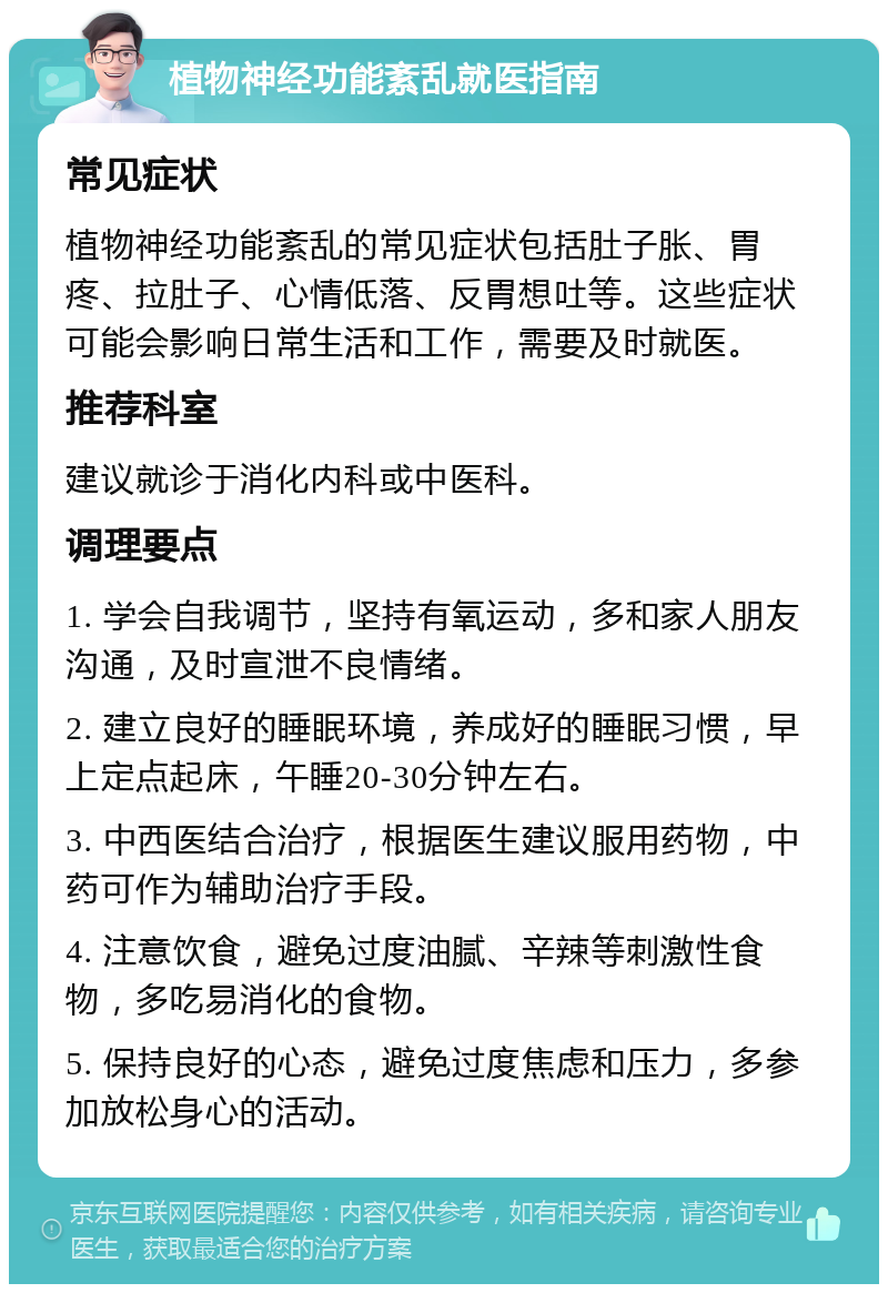 植物神经功能紊乱就医指南 常见症状 植物神经功能紊乱的常见症状包括肚子胀、胃疼、拉肚子、心情低落、反胃想吐等。这些症状可能会影响日常生活和工作，需要及时就医。 推荐科室 建议就诊于消化内科或中医科。 调理要点 1. 学会自我调节，坚持有氧运动，多和家人朋友沟通，及时宣泄不良情绪。 2. 建立良好的睡眠环境，养成好的睡眠习惯，早上定点起床，午睡20-30分钟左右。 3. 中西医结合治疗，根据医生建议服用药物，中药可作为辅助治疗手段。 4. 注意饮食，避免过度油腻、辛辣等刺激性食物，多吃易消化的食物。 5. 保持良好的心态，避免过度焦虑和压力，多参加放松身心的活动。