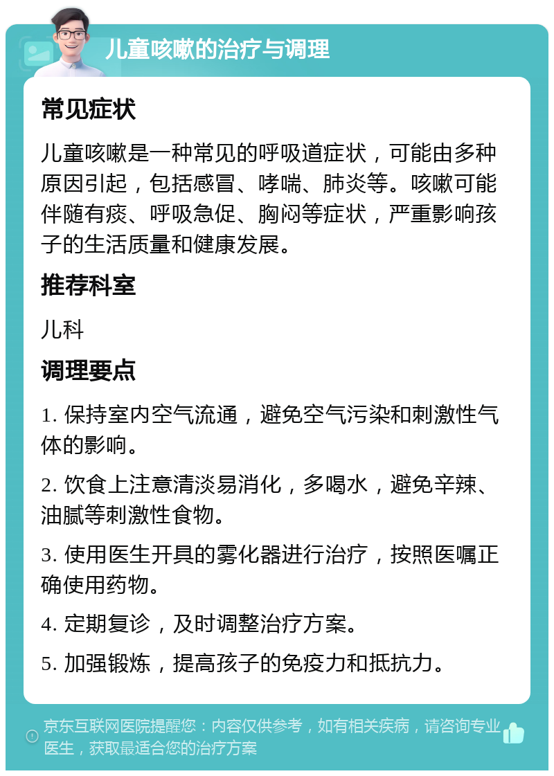 儿童咳嗽的治疗与调理 常见症状 儿童咳嗽是一种常见的呼吸道症状，可能由多种原因引起，包括感冒、哮喘、肺炎等。咳嗽可能伴随有痰、呼吸急促、胸闷等症状，严重影响孩子的生活质量和健康发展。 推荐科室 儿科 调理要点 1. 保持室内空气流通，避免空气污染和刺激性气体的影响。 2. 饮食上注意清淡易消化，多喝水，避免辛辣、油腻等刺激性食物。 3. 使用医生开具的雾化器进行治疗，按照医嘱正确使用药物。 4. 定期复诊，及时调整治疗方案。 5. 加强锻炼，提高孩子的免疫力和抵抗力。