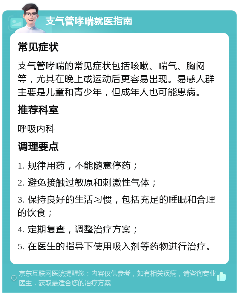 支气管哮喘就医指南 常见症状 支气管哮喘的常见症状包括咳嗽、喘气、胸闷等，尤其在晚上或运动后更容易出现。易感人群主要是儿童和青少年，但成年人也可能患病。 推荐科室 呼吸内科 调理要点 1. 规律用药，不能随意停药； 2. 避免接触过敏原和刺激性气体； 3. 保持良好的生活习惯，包括充足的睡眠和合理的饮食； 4. 定期复查，调整治疗方案； 5. 在医生的指导下使用吸入剂等药物进行治疗。