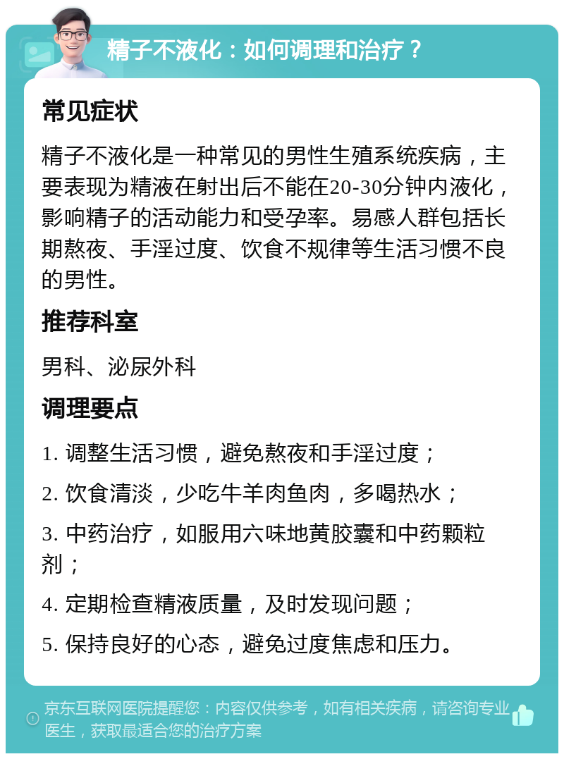 精子不液化：如何调理和治疗？ 常见症状 精子不液化是一种常见的男性生殖系统疾病，主要表现为精液在射出后不能在20-30分钟内液化，影响精子的活动能力和受孕率。易感人群包括长期熬夜、手淫过度、饮食不规律等生活习惯不良的男性。 推荐科室 男科、泌尿外科 调理要点 1. 调整生活习惯，避免熬夜和手淫过度； 2. 饮食清淡，少吃牛羊肉鱼肉，多喝热水； 3. 中药治疗，如服用六味地黄胶囊和中药颗粒剂； 4. 定期检查精液质量，及时发现问题； 5. 保持良好的心态，避免过度焦虑和压力。