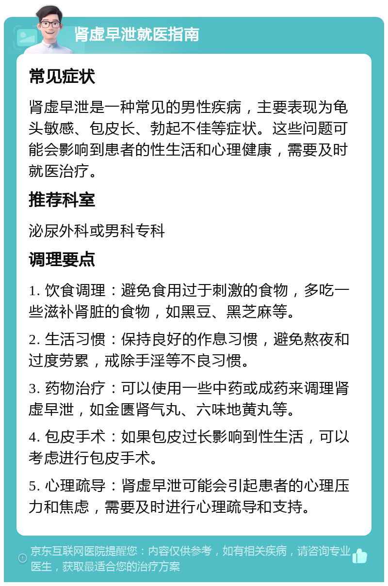 肾虚早泄就医指南 常见症状 肾虚早泄是一种常见的男性疾病，主要表现为龟头敏感、包皮长、勃起不佳等症状。这些问题可能会影响到患者的性生活和心理健康，需要及时就医治疗。 推荐科室 泌尿外科或男科专科 调理要点 1. 饮食调理：避免食用过于刺激的食物，多吃一些滋补肾脏的食物，如黑豆、黑芝麻等。 2. 生活习惯：保持良好的作息习惯，避免熬夜和过度劳累，戒除手淫等不良习惯。 3. 药物治疗：可以使用一些中药或成药来调理肾虚早泄，如金匮肾气丸、六味地黄丸等。 4. 包皮手术：如果包皮过长影响到性生活，可以考虑进行包皮手术。 5. 心理疏导：肾虚早泄可能会引起患者的心理压力和焦虑，需要及时进行心理疏导和支持。