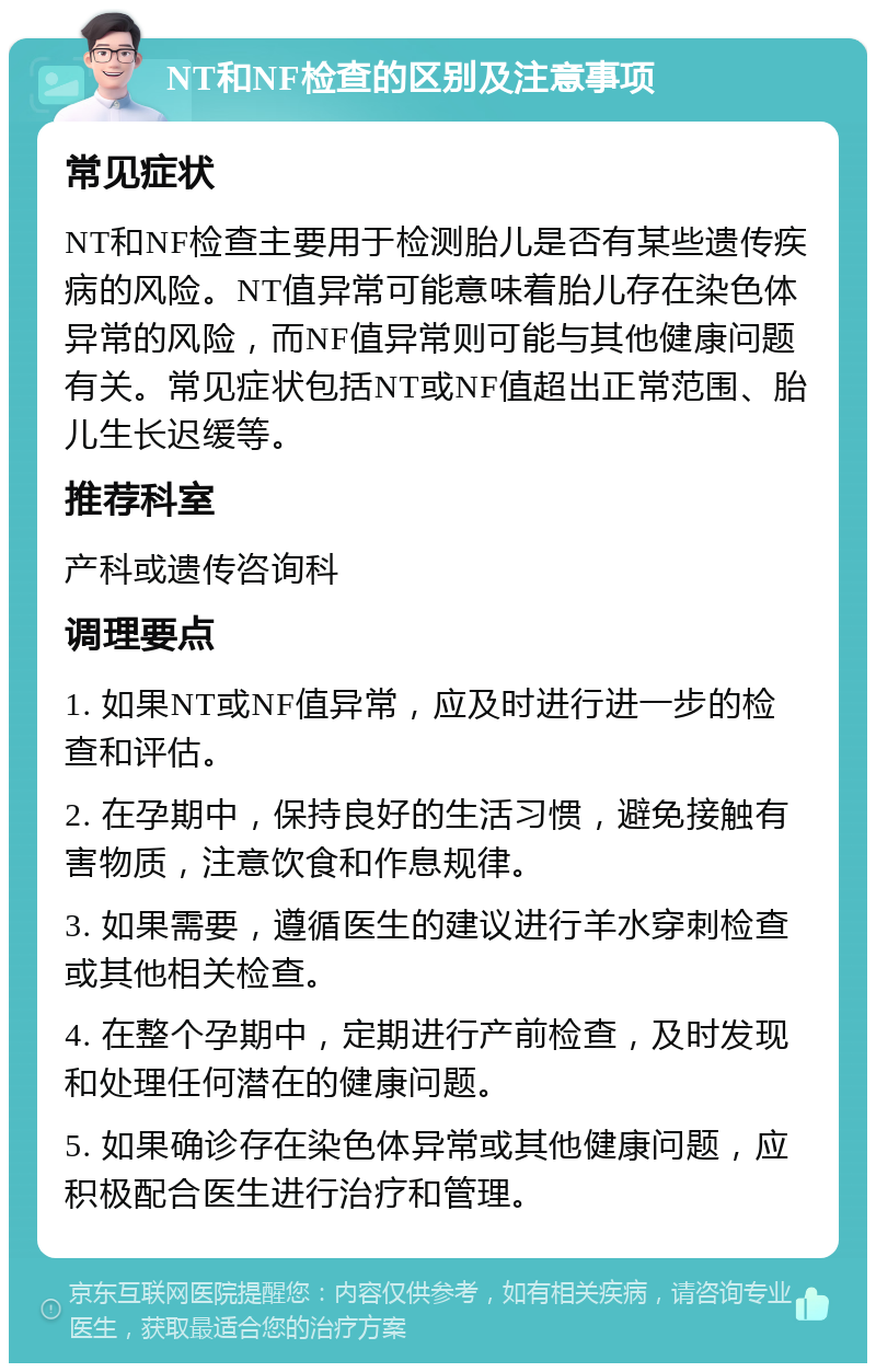 NT和NF检查的区别及注意事项 常见症状 NT和NF检查主要用于检测胎儿是否有某些遗传疾病的风险。NT值异常可能意味着胎儿存在染色体异常的风险，而NF值异常则可能与其他健康问题有关。常见症状包括NT或NF值超出正常范围、胎儿生长迟缓等。 推荐科室 产科或遗传咨询科 调理要点 1. 如果NT或NF值异常，应及时进行进一步的检查和评估。 2. 在孕期中，保持良好的生活习惯，避免接触有害物质，注意饮食和作息规律。 3. 如果需要，遵循医生的建议进行羊水穿刺检查或其他相关检查。 4. 在整个孕期中，定期进行产前检查，及时发现和处理任何潜在的健康问题。 5. 如果确诊存在染色体异常或其他健康问题，应积极配合医生进行治疗和管理。