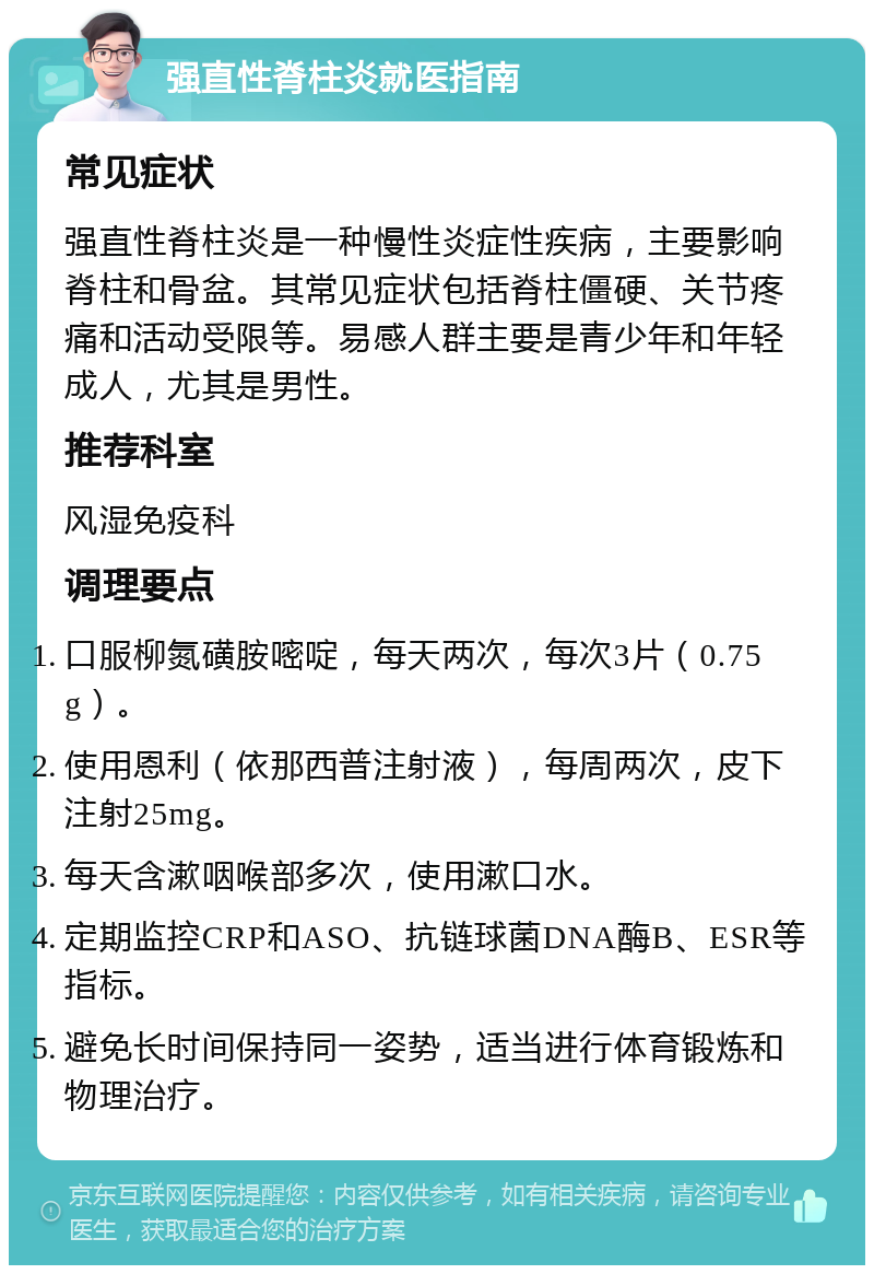 强直性脊柱炎就医指南 常见症状 强直性脊柱炎是一种慢性炎症性疾病，主要影响脊柱和骨盆。其常见症状包括脊柱僵硬、关节疼痛和活动受限等。易感人群主要是青少年和年轻成人，尤其是男性。 推荐科室 风湿免疫科 调理要点 口服柳氮磺胺嘧啶，每天两次，每次3片（0.75g）。 使用恩利（依那西普注射液），每周两次，皮下注射25mg。 每天含漱咽喉部多次，使用漱口水。 定期监控CRP和ASO、抗链球菌DNA酶B、ESR等指标。 避免长时间保持同一姿势，适当进行体育锻炼和物理治疗。