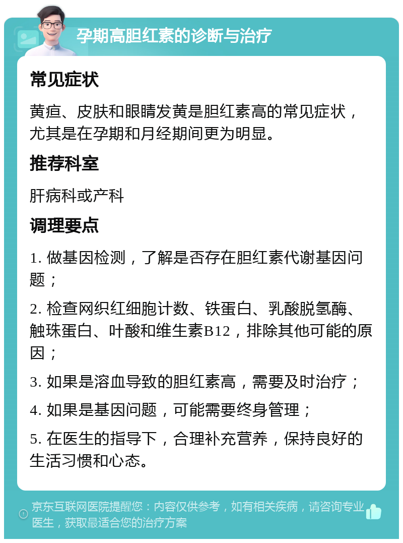 孕期高胆红素的诊断与治疗 常见症状 黄疸、皮肤和眼睛发黄是胆红素高的常见症状，尤其是在孕期和月经期间更为明显。 推荐科室 肝病科或产科 调理要点 1. 做基因检测，了解是否存在胆红素代谢基因问题； 2. 检查网织红细胞计数、铁蛋白、乳酸脱氢酶、触珠蛋白、叶酸和维生素B12，排除其他可能的原因； 3. 如果是溶血导致的胆红素高，需要及时治疗； 4. 如果是基因问题，可能需要终身管理； 5. 在医生的指导下，合理补充营养，保持良好的生活习惯和心态。