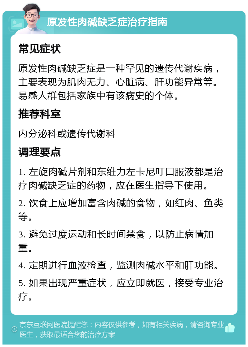 原发性肉碱缺乏症治疗指南 常见症状 原发性肉碱缺乏症是一种罕见的遗传代谢疾病，主要表现为肌肉无力、心脏病、肝功能异常等。易感人群包括家族中有该病史的个体。 推荐科室 内分泌科或遗传代谢科 调理要点 1. 左旋肉碱片剂和东维力左卡尼叮口服液都是治疗肉碱缺乏症的药物，应在医生指导下使用。 2. 饮食上应增加富含肉碱的食物，如红肉、鱼类等。 3. 避免过度运动和长时间禁食，以防止病情加重。 4. 定期进行血液检查，监测肉碱水平和肝功能。 5. 如果出现严重症状，应立即就医，接受专业治疗。