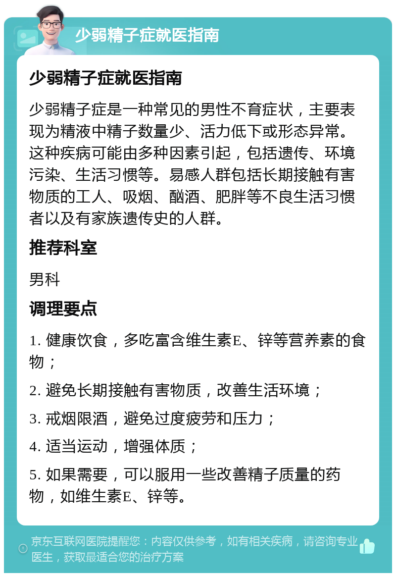 少弱精子症就医指南 少弱精子症就医指南 少弱精子症是一种常见的男性不育症状，主要表现为精液中精子数量少、活力低下或形态异常。这种疾病可能由多种因素引起，包括遗传、环境污染、生活习惯等。易感人群包括长期接触有害物质的工人、吸烟、酗酒、肥胖等不良生活习惯者以及有家族遗传史的人群。 推荐科室 男科 调理要点 1. 健康饮食，多吃富含维生素E、锌等营养素的食物； 2. 避免长期接触有害物质，改善生活环境； 3. 戒烟限酒，避免过度疲劳和压力； 4. 适当运动，增强体质； 5. 如果需要，可以服用一些改善精子质量的药物，如维生素E、锌等。