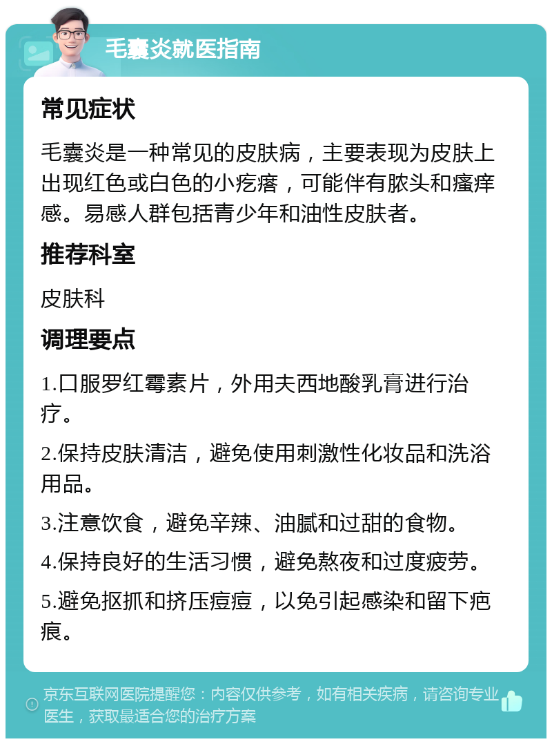 毛囊炎就医指南 常见症状 毛囊炎是一种常见的皮肤病，主要表现为皮肤上出现红色或白色的小疙瘩，可能伴有脓头和瘙痒感。易感人群包括青少年和油性皮肤者。 推荐科室 皮肤科 调理要点 1.口服罗红霉素片，外用夫西地酸乳膏进行治疗。 2.保持皮肤清洁，避免使用刺激性化妆品和洗浴用品。 3.注意饮食，避免辛辣、油腻和过甜的食物。 4.保持良好的生活习惯，避免熬夜和过度疲劳。 5.避免抠抓和挤压痘痘，以免引起感染和留下疤痕。