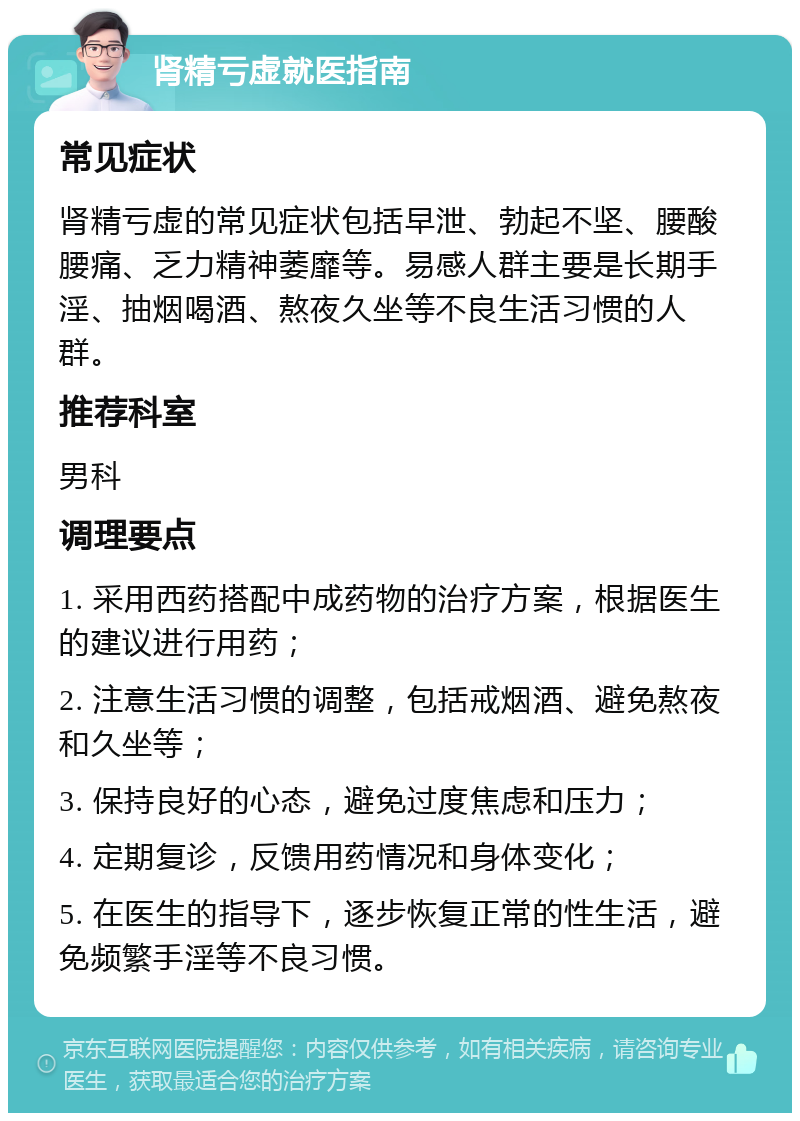 肾精亏虚就医指南 常见症状 肾精亏虚的常见症状包括早泄、勃起不坚、腰酸腰痛、乏力精神萎靡等。易感人群主要是长期手淫、抽烟喝酒、熬夜久坐等不良生活习惯的人群。 推荐科室 男科 调理要点 1. 采用西药搭配中成药物的治疗方案，根据医生的建议进行用药； 2. 注意生活习惯的调整，包括戒烟酒、避免熬夜和久坐等； 3. 保持良好的心态，避免过度焦虑和压力； 4. 定期复诊，反馈用药情况和身体变化； 5. 在医生的指导下，逐步恢复正常的性生活，避免频繁手淫等不良习惯。