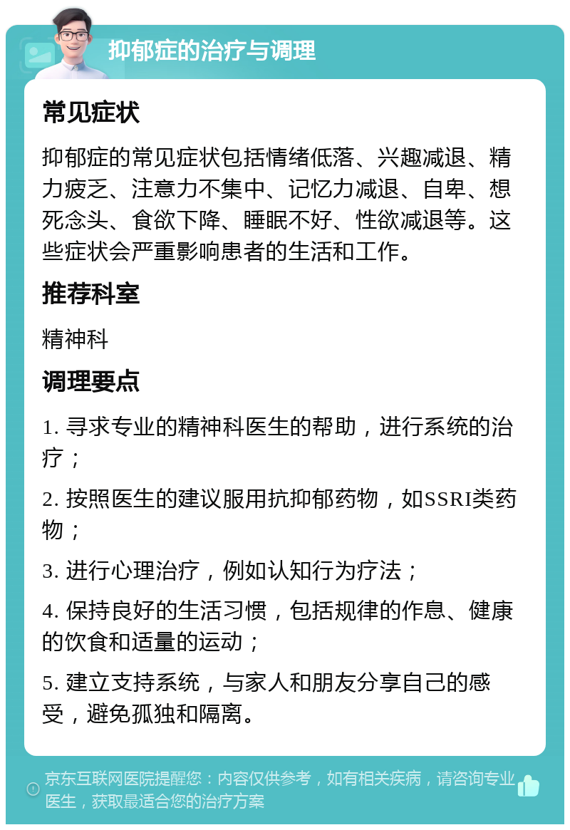 抑郁症的治疗与调理 常见症状 抑郁症的常见症状包括情绪低落、兴趣减退、精力疲乏、注意力不集中、记忆力减退、自卑、想死念头、食欲下降、睡眠不好、性欲减退等。这些症状会严重影响患者的生活和工作。 推荐科室 精神科 调理要点 1. 寻求专业的精神科医生的帮助，进行系统的治疗； 2. 按照医生的建议服用抗抑郁药物，如SSRI类药物； 3. 进行心理治疗，例如认知行为疗法； 4. 保持良好的生活习惯，包括规律的作息、健康的饮食和适量的运动； 5. 建立支持系统，与家人和朋友分享自己的感受，避免孤独和隔离。