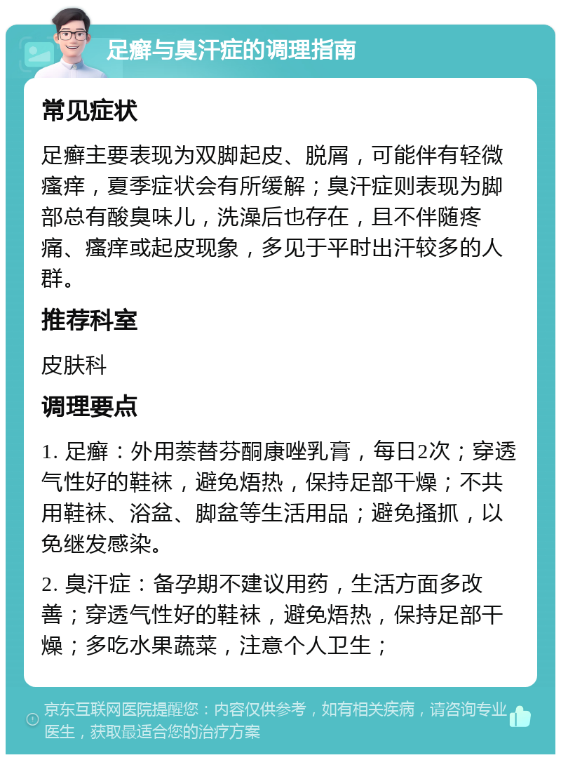 足癣与臭汗症的调理指南 常见症状 足癣主要表现为双脚起皮、脱屑，可能伴有轻微瘙痒，夏季症状会有所缓解；臭汗症则表现为脚部总有酸臭味儿，洗澡后也存在，且不伴随疼痛、瘙痒或起皮现象，多见于平时出汗较多的人群。 推荐科室 皮肤科 调理要点 1. 足癣：外用萘替芬酮康唑乳膏，每日2次；穿透气性好的鞋袜，避免焐热，保持足部干燥；不共用鞋袜、浴盆、脚盆等生活用品；避免搔抓，以免继发感染。 2. 臭汗症：备孕期不建议用药，生活方面多改善；穿透气性好的鞋袜，避免焐热，保持足部干燥；多吃水果蔬菜，注意个人卫生；