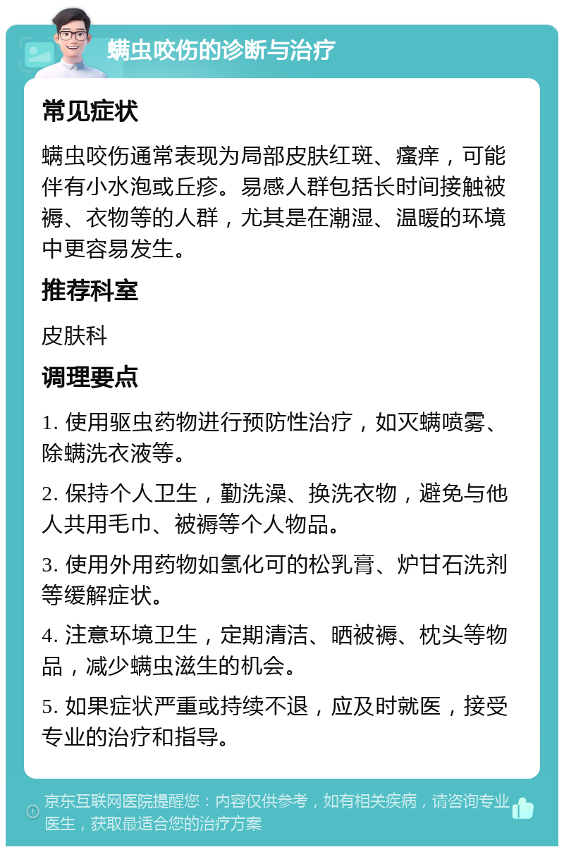 螨虫咬伤的诊断与治疗 常见症状 螨虫咬伤通常表现为局部皮肤红斑、瘙痒，可能伴有小水泡或丘疹。易感人群包括长时间接触被褥、衣物等的人群，尤其是在潮湿、温暖的环境中更容易发生。 推荐科室 皮肤科 调理要点 1. 使用驱虫药物进行预防性治疗，如灭螨喷雾、除螨洗衣液等。 2. 保持个人卫生，勤洗澡、换洗衣物，避免与他人共用毛巾、被褥等个人物品。 3. 使用外用药物如氢化可的松乳膏、炉甘石洗剂等缓解症状。 4. 注意环境卫生，定期清洁、晒被褥、枕头等物品，减少螨虫滋生的机会。 5. 如果症状严重或持续不退，应及时就医，接受专业的治疗和指导。