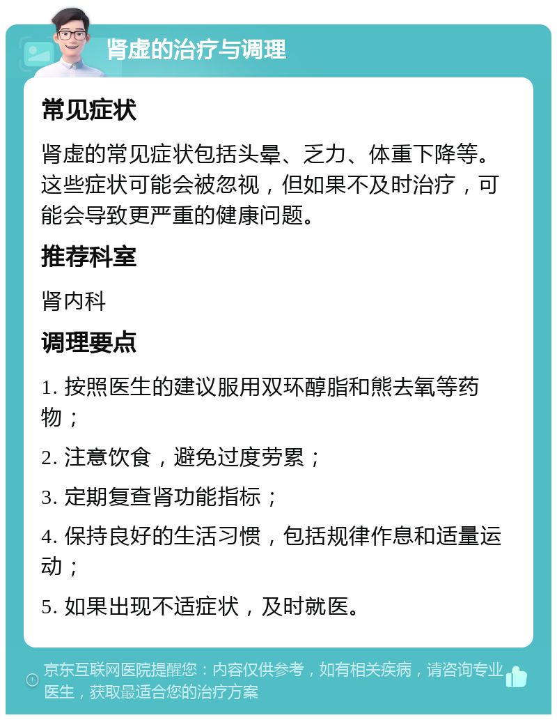 肾虚的治疗与调理 常见症状 肾虚的常见症状包括头晕、乏力、体重下降等。这些症状可能会被忽视，但如果不及时治疗，可能会导致更严重的健康问题。 推荐科室 肾内科 调理要点 1. 按照医生的建议服用双环醇脂和熊去氧等药物； 2. 注意饮食，避免过度劳累； 3. 定期复查肾功能指标； 4. 保持良好的生活习惯，包括规律作息和适量运动； 5. 如果出现不适症状，及时就医。