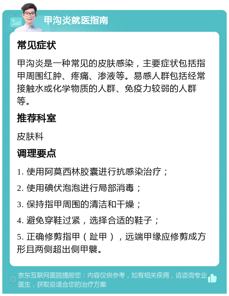 甲沟炎就医指南 常见症状 甲沟炎是一种常见的皮肤感染，主要症状包括指甲周围红肿、疼痛、渗液等。易感人群包括经常接触水或化学物质的人群、免疫力较弱的人群等。 推荐科室 皮肤科 调理要点 1. 使用阿莫西林胶囊进行抗感染治疗； 2. 使用碘伏泡泡进行局部消毒； 3. 保持指甲周围的清洁和干燥； 4. 避免穿鞋过紧，选择合适的鞋子； 5. 正确修剪指甲（趾甲），远端甲缘应修剪成方形且两侧超出侧甲襞。