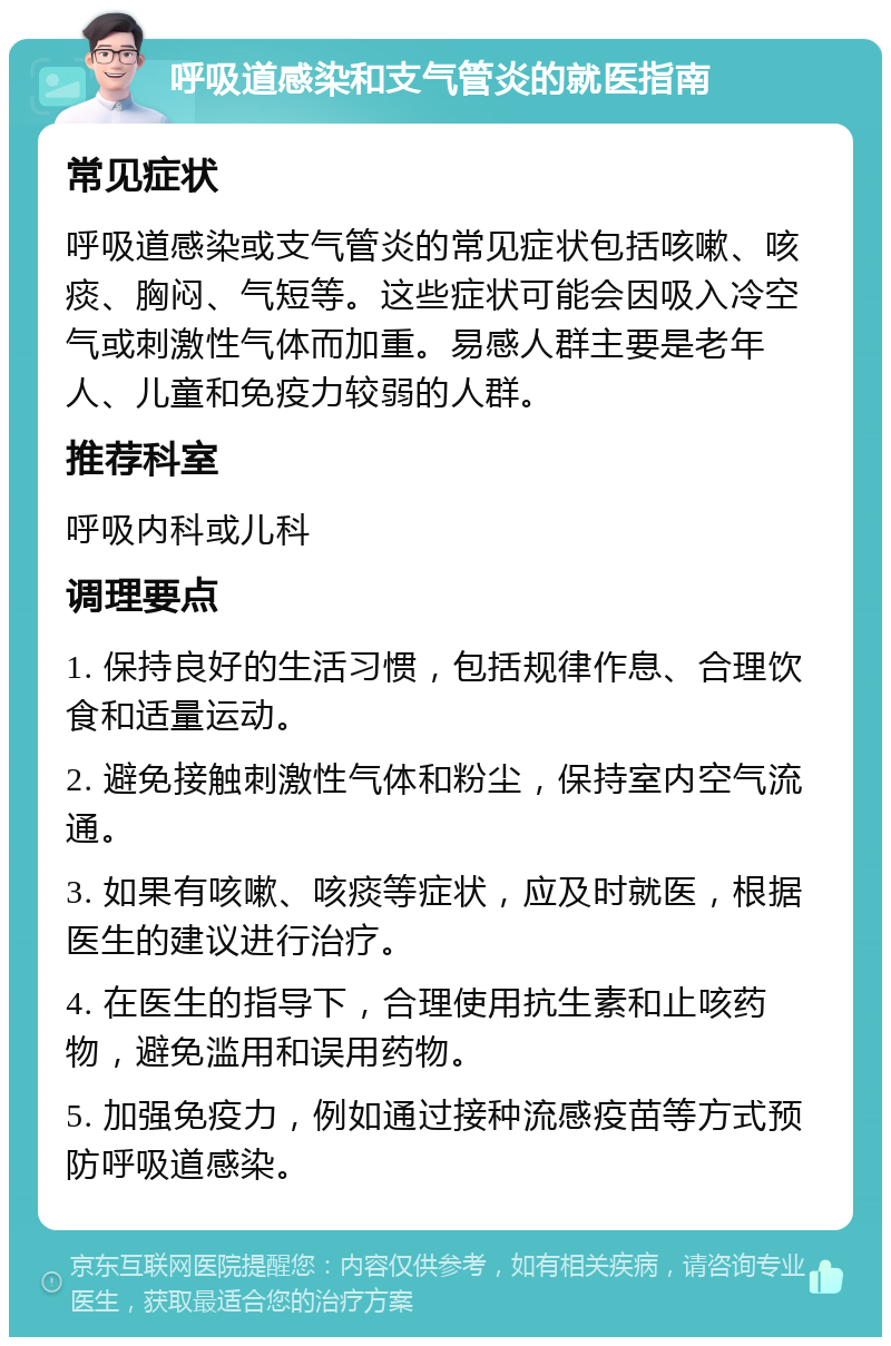 呼吸道感染和支气管炎的就医指南 常见症状 呼吸道感染或支气管炎的常见症状包括咳嗽、咳痰、胸闷、气短等。这些症状可能会因吸入冷空气或刺激性气体而加重。易感人群主要是老年人、儿童和免疫力较弱的人群。 推荐科室 呼吸内科或儿科 调理要点 1. 保持良好的生活习惯，包括规律作息、合理饮食和适量运动。 2. 避免接触刺激性气体和粉尘，保持室内空气流通。 3. 如果有咳嗽、咳痰等症状，应及时就医，根据医生的建议进行治疗。 4. 在医生的指导下，合理使用抗生素和止咳药物，避免滥用和误用药物。 5. 加强免疫力，例如通过接种流感疫苗等方式预防呼吸道感染。