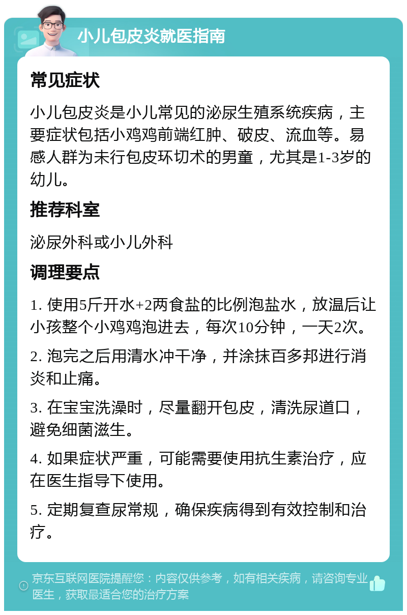 小儿包皮炎就医指南 常见症状 小儿包皮炎是小儿常见的泌尿生殖系统疾病，主要症状包括小鸡鸡前端红肿、破皮、流血等。易感人群为未行包皮环切术的男童，尤其是1-3岁的幼儿。 推荐科室 泌尿外科或小儿外科 调理要点 1. 使用5斤开水+2两食盐的比例泡盐水，放温后让小孩整个小鸡鸡泡进去，每次10分钟，一天2次。 2. 泡完之后用清水冲干净，并涂抹百多邦进行消炎和止痛。 3. 在宝宝洗澡时，尽量翻开包皮，清洗尿道口，避免细菌滋生。 4. 如果症状严重，可能需要使用抗生素治疗，应在医生指导下使用。 5. 定期复查尿常规，确保疾病得到有效控制和治疗。