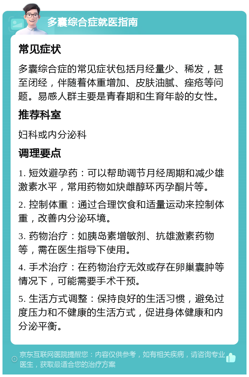 多囊综合症就医指南 常见症状 多囊综合症的常见症状包括月经量少、稀发，甚至闭经，伴随着体重增加、皮肤油腻、痤疮等问题。易感人群主要是青春期和生育年龄的女性。 推荐科室 妇科或内分泌科 调理要点 1. 短效避孕药：可以帮助调节月经周期和减少雄激素水平，常用药物如炔雌醇环丙孕酮片等。 2. 控制体重：通过合理饮食和适量运动来控制体重，改善内分泌环境。 3. 药物治疗：如胰岛素增敏剂、抗雄激素药物等，需在医生指导下使用。 4. 手术治疗：在药物治疗无效或存在卵巢囊肿等情况下，可能需要手术干预。 5. 生活方式调整：保持良好的生活习惯，避免过度压力和不健康的生活方式，促进身体健康和内分泌平衡。