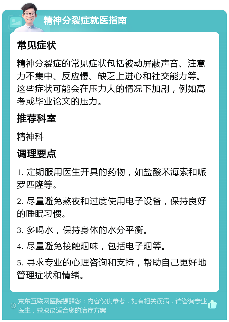 精神分裂症就医指南 常见症状 精神分裂症的常见症状包括被动屏蔽声音、注意力不集中、反应慢、缺乏上进心和社交能力等。这些症状可能会在压力大的情况下加剧，例如高考或毕业论文的压力。 推荐科室 精神科 调理要点 1. 定期服用医生开具的药物，如盐酸苯海索和哌罗匹隆等。 2. 尽量避免熬夜和过度使用电子设备，保持良好的睡眠习惯。 3. 多喝水，保持身体的水分平衡。 4. 尽量避免接触烟味，包括电子烟等。 5. 寻求专业的心理咨询和支持，帮助自己更好地管理症状和情绪。