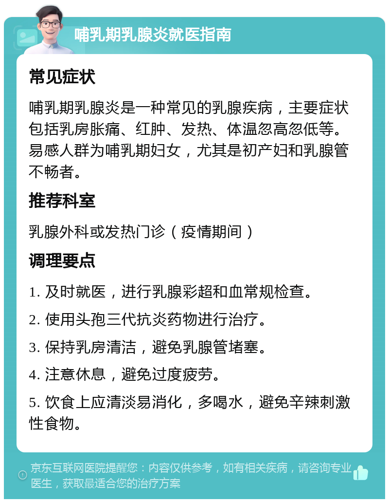 哺乳期乳腺炎就医指南 常见症状 哺乳期乳腺炎是一种常见的乳腺疾病，主要症状包括乳房胀痛、红肿、发热、体温忽高忽低等。易感人群为哺乳期妇女，尤其是初产妇和乳腺管不畅者。 推荐科室 乳腺外科或发热门诊（疫情期间） 调理要点 1. 及时就医，进行乳腺彩超和血常规检查。 2. 使用头孢三代抗炎药物进行治疗。 3. 保持乳房清洁，避免乳腺管堵塞。 4. 注意休息，避免过度疲劳。 5. 饮食上应清淡易消化，多喝水，避免辛辣刺激性食物。