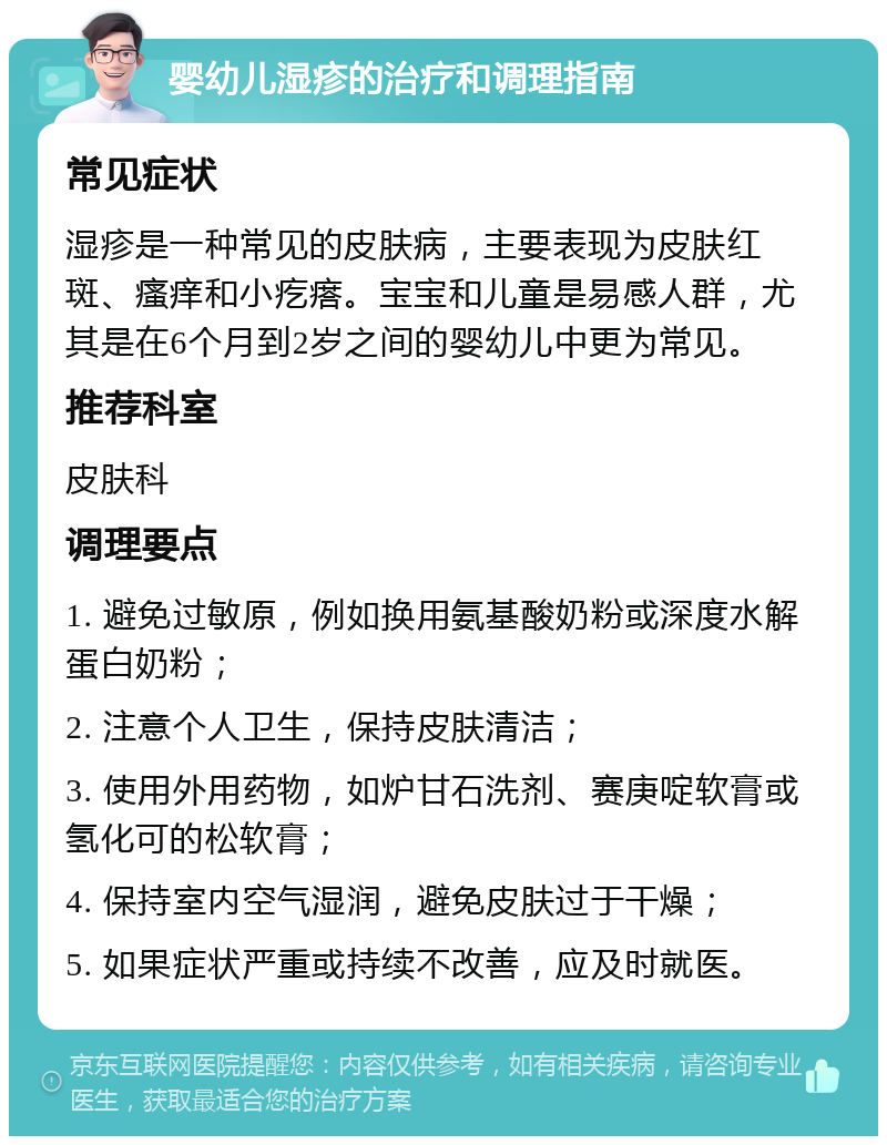 婴幼儿湿疹的治疗和调理指南 常见症状 湿疹是一种常见的皮肤病，主要表现为皮肤红斑、瘙痒和小疙瘩。宝宝和儿童是易感人群，尤其是在6个月到2岁之间的婴幼儿中更为常见。 推荐科室 皮肤科 调理要点 1. 避免过敏原，例如换用氨基酸奶粉或深度水解蛋白奶粉； 2. 注意个人卫生，保持皮肤清洁； 3. 使用外用药物，如炉甘石洗剂、赛庚啶软膏或氢化可的松软膏； 4. 保持室内空气湿润，避免皮肤过于干燥； 5. 如果症状严重或持续不改善，应及时就医。