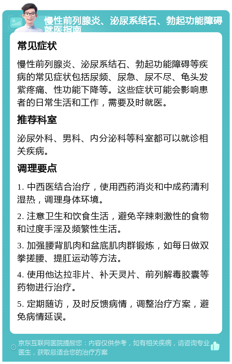 慢性前列腺炎、泌尿系结石、勃起功能障碍就医指南 常见症状 慢性前列腺炎、泌尿系结石、勃起功能障碍等疾病的常见症状包括尿频、尿急、尿不尽、龟头发紫疼痛、性功能下降等。这些症状可能会影响患者的日常生活和工作，需要及时就医。 推荐科室 泌尿外科、男科、内分泌科等科室都可以就诊相关疾病。 调理要点 1. 中西医结合治疗，使用西药消炎和中成药清利湿热，调理身体环境。 2. 注意卫生和饮食生活，避免辛辣刺激性的食物和过度手淫及频繁性生活。 3. 加强腰背肌肉和盆底肌肉群锻炼，如每日做双拳搓腰、提肛运动等方法。 4. 使用他达拉非片、补天灵片、前列解毒胶囊等药物进行治疗。 5. 定期随访，及时反馈病情，调整治疗方案，避免病情延误。