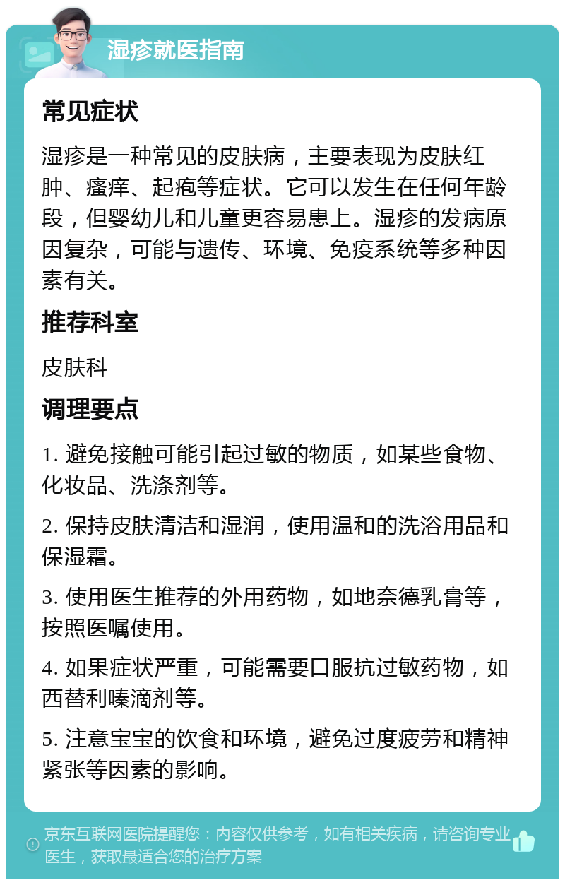 湿疹就医指南 常见症状 湿疹是一种常见的皮肤病，主要表现为皮肤红肿、瘙痒、起疱等症状。它可以发生在任何年龄段，但婴幼儿和儿童更容易患上。湿疹的发病原因复杂，可能与遗传、环境、免疫系统等多种因素有关。 推荐科室 皮肤科 调理要点 1. 避免接触可能引起过敏的物质，如某些食物、化妆品、洗涤剂等。 2. 保持皮肤清洁和湿润，使用温和的洗浴用品和保湿霜。 3. 使用医生推荐的外用药物，如地奈德乳膏等，按照医嘱使用。 4. 如果症状严重，可能需要口服抗过敏药物，如西替利嗪滴剂等。 5. 注意宝宝的饮食和环境，避免过度疲劳和精神紧张等因素的影响。