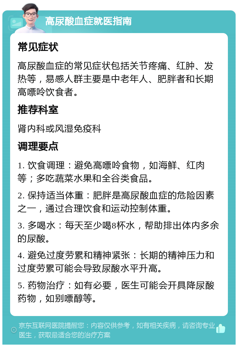 高尿酸血症就医指南 常见症状 高尿酸血症的常见症状包括关节疼痛、红肿、发热等，易感人群主要是中老年人、肥胖者和长期高嘌呤饮食者。 推荐科室 肾内科或风湿免疫科 调理要点 1. 饮食调理：避免高嘌呤食物，如海鲜、红肉等；多吃蔬菜水果和全谷类食品。 2. 保持适当体重：肥胖是高尿酸血症的危险因素之一，通过合理饮食和运动控制体重。 3. 多喝水：每天至少喝8杯水，帮助排出体内多余的尿酸。 4. 避免过度劳累和精神紧张：长期的精神压力和过度劳累可能会导致尿酸水平升高。 5. 药物治疗：如有必要，医生可能会开具降尿酸药物，如别嘌醇等。