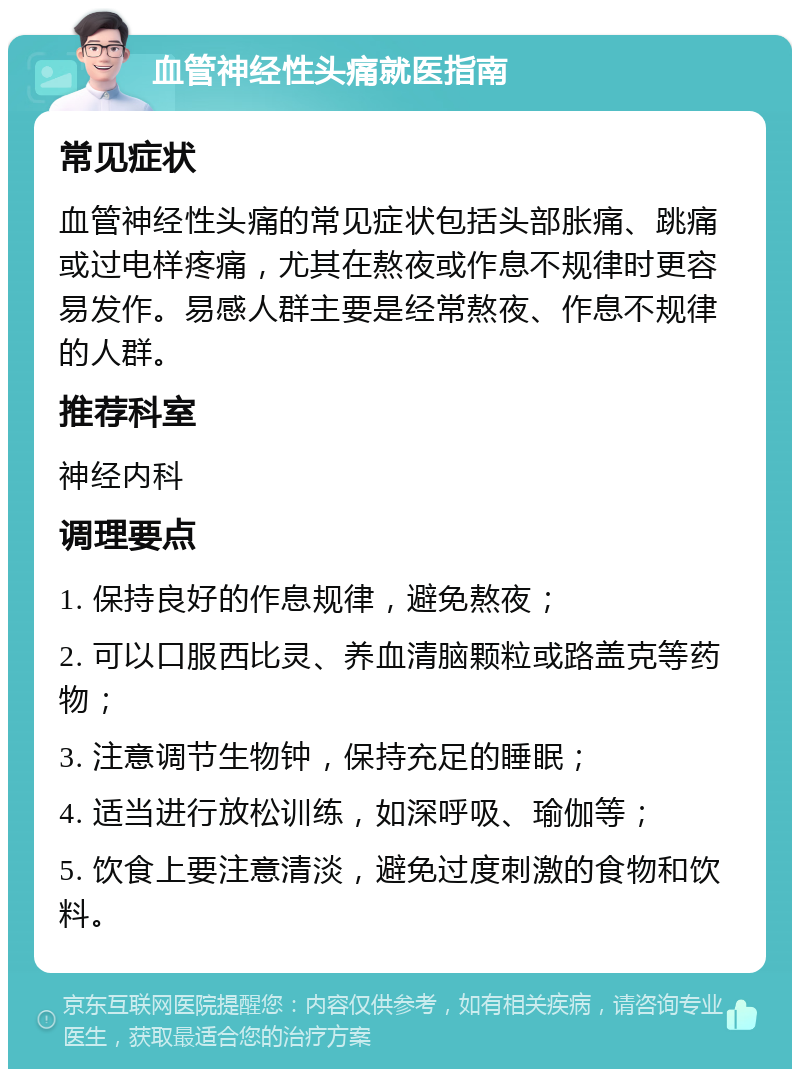 血管神经性头痛就医指南 常见症状 血管神经性头痛的常见症状包括头部胀痛、跳痛或过电样疼痛，尤其在熬夜或作息不规律时更容易发作。易感人群主要是经常熬夜、作息不规律的人群。 推荐科室 神经内科 调理要点 1. 保持良好的作息规律，避免熬夜； 2. 可以口服西比灵、养血清脑颗粒或路盖克等药物； 3. 注意调节生物钟，保持充足的睡眠； 4. 适当进行放松训练，如深呼吸、瑜伽等； 5. 饮食上要注意清淡，避免过度刺激的食物和饮料。