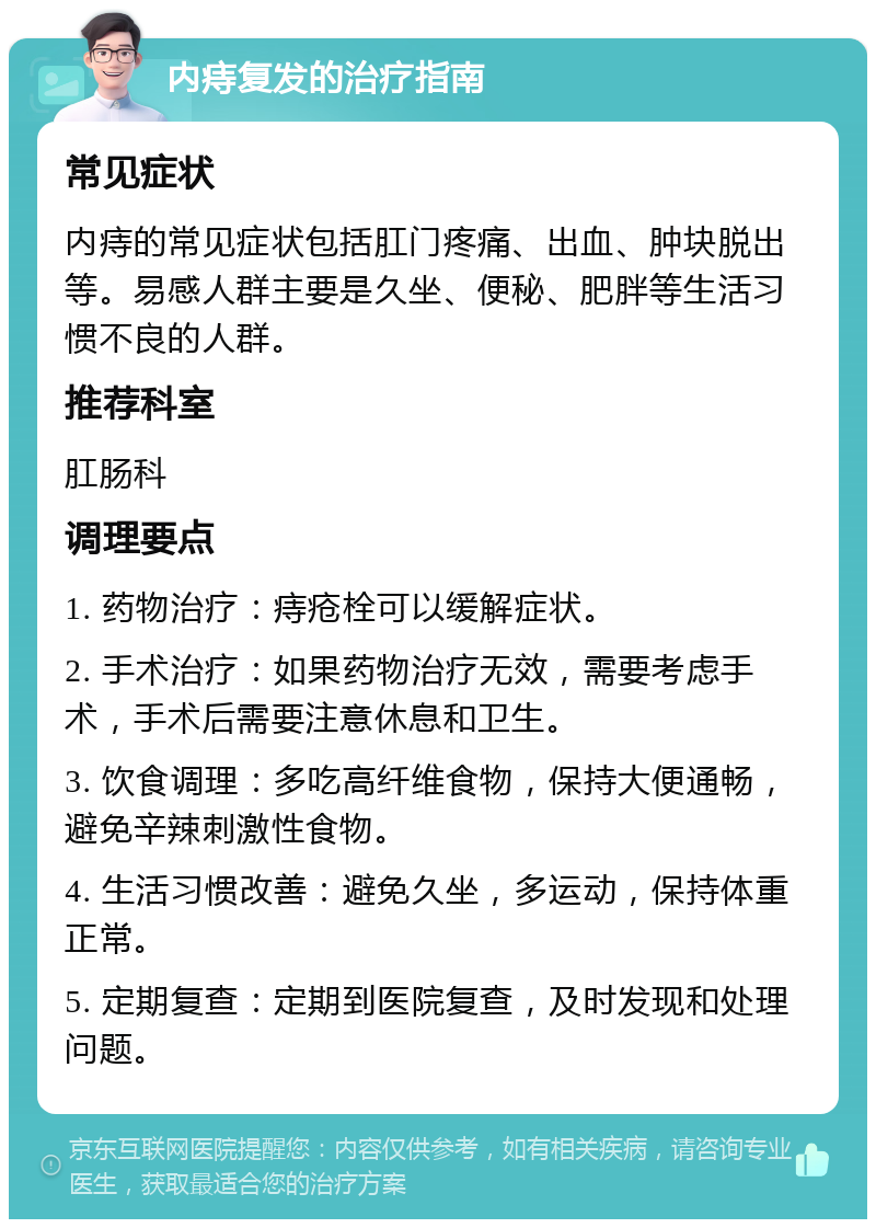 内痔复发的治疗指南 常见症状 内痔的常见症状包括肛门疼痛、出血、肿块脱出等。易感人群主要是久坐、便秘、肥胖等生活习惯不良的人群。 推荐科室 肛肠科 调理要点 1. 药物治疗：痔疮栓可以缓解症状。 2. 手术治疗：如果药物治疗无效，需要考虑手术，手术后需要注意休息和卫生。 3. 饮食调理：多吃高纤维食物，保持大便通畅，避免辛辣刺激性食物。 4. 生活习惯改善：避免久坐，多运动，保持体重正常。 5. 定期复查：定期到医院复查，及时发现和处理问题。