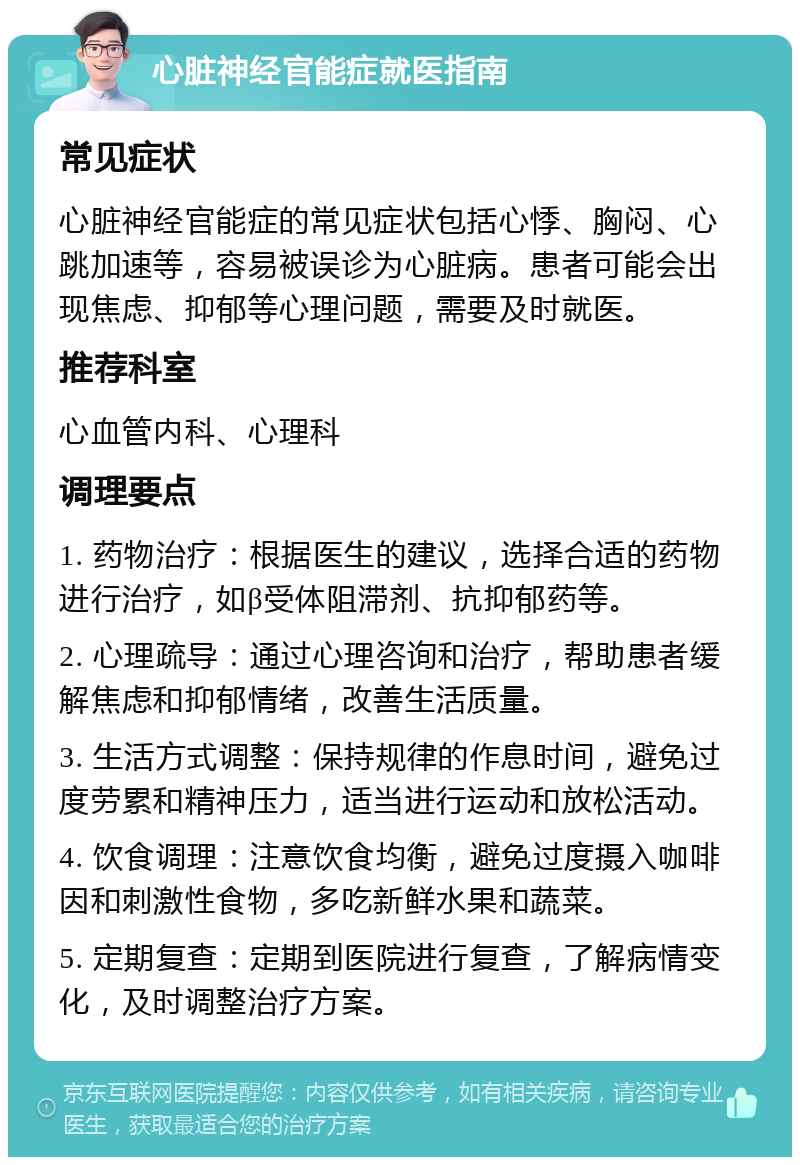 心脏神经官能症就医指南 常见症状 心脏神经官能症的常见症状包括心悸、胸闷、心跳加速等，容易被误诊为心脏病。患者可能会出现焦虑、抑郁等心理问题，需要及时就医。 推荐科室 心血管内科、心理科 调理要点 1. 药物治疗：根据医生的建议，选择合适的药物进行治疗，如β受体阻滞剂、抗抑郁药等。 2. 心理疏导：通过心理咨询和治疗，帮助患者缓解焦虑和抑郁情绪，改善生活质量。 3. 生活方式调整：保持规律的作息时间，避免过度劳累和精神压力，适当进行运动和放松活动。 4. 饮食调理：注意饮食均衡，避免过度摄入咖啡因和刺激性食物，多吃新鲜水果和蔬菜。 5. 定期复查：定期到医院进行复查，了解病情变化，及时调整治疗方案。