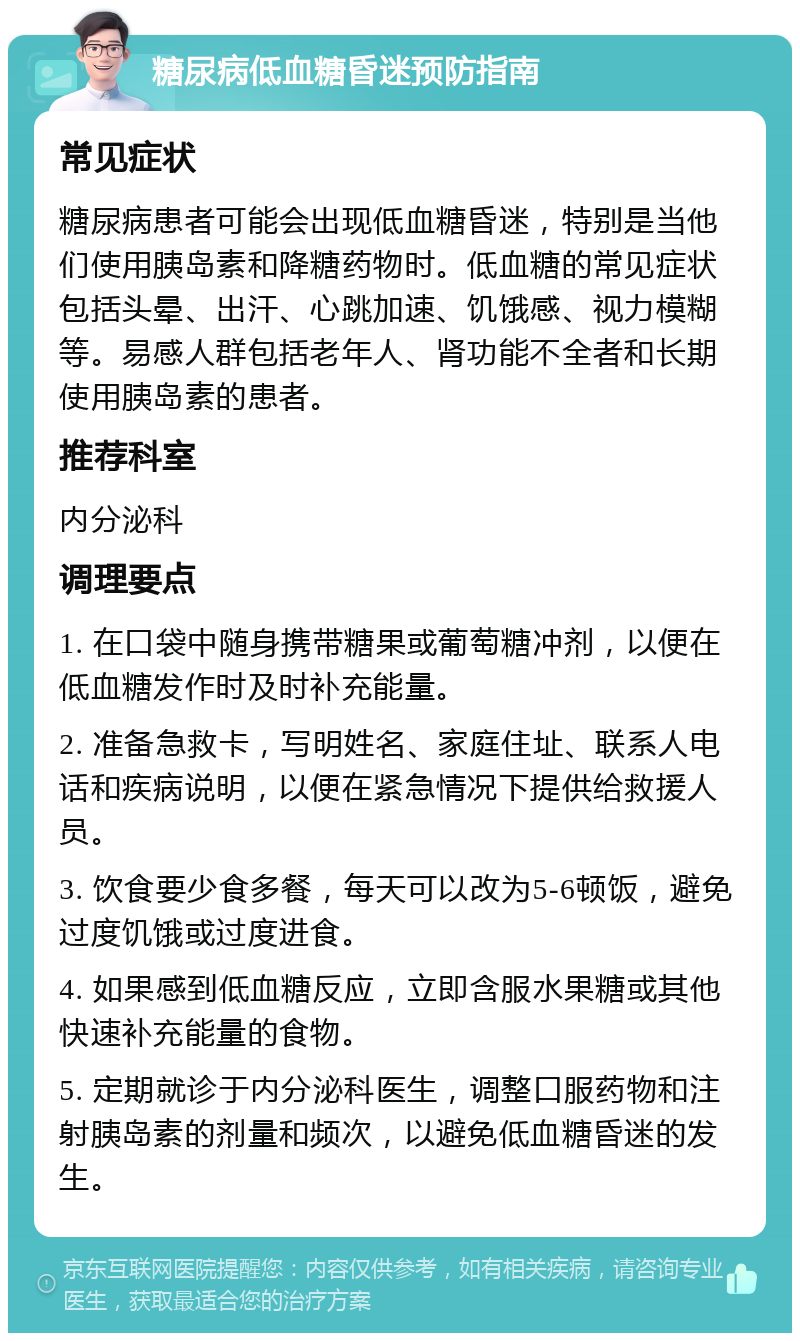 糖尿病低血糖昏迷预防指南 常见症状 糖尿病患者可能会出现低血糖昏迷，特别是当他们使用胰岛素和降糖药物时。低血糖的常见症状包括头晕、出汗、心跳加速、饥饿感、视力模糊等。易感人群包括老年人、肾功能不全者和长期使用胰岛素的患者。 推荐科室 内分泌科 调理要点 1. 在口袋中随身携带糖果或葡萄糖冲剂，以便在低血糖发作时及时补充能量。 2. 准备急救卡，写明姓名、家庭住址、联系人电话和疾病说明，以便在紧急情况下提供给救援人员。 3. 饮食要少食多餐，每天可以改为5-6顿饭，避免过度饥饿或过度进食。 4. 如果感到低血糖反应，立即含服水果糖或其他快速补充能量的食物。 5. 定期就诊于内分泌科医生，调整口服药物和注射胰岛素的剂量和频次，以避免低血糖昏迷的发生。