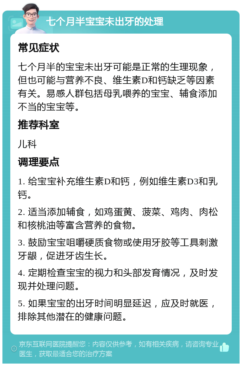 七个月半宝宝未出牙的处理 常见症状 七个月半的宝宝未出牙可能是正常的生理现象，但也可能与营养不良、维生素D和钙缺乏等因素有关。易感人群包括母乳喂养的宝宝、辅食添加不当的宝宝等。 推荐科室 儿科 调理要点 1. 给宝宝补充维生素D和钙，例如维生素D3和乳钙。 2. 适当添加辅食，如鸡蛋黄、菠菜、鸡肉、肉松和核桃油等富含营养的食物。 3. 鼓励宝宝咀嚼硬质食物或使用牙胶等工具刺激牙龈，促进牙齿生长。 4. 定期检查宝宝的视力和头部发育情况，及时发现并处理问题。 5. 如果宝宝的出牙时间明显延迟，应及时就医，排除其他潜在的健康问题。