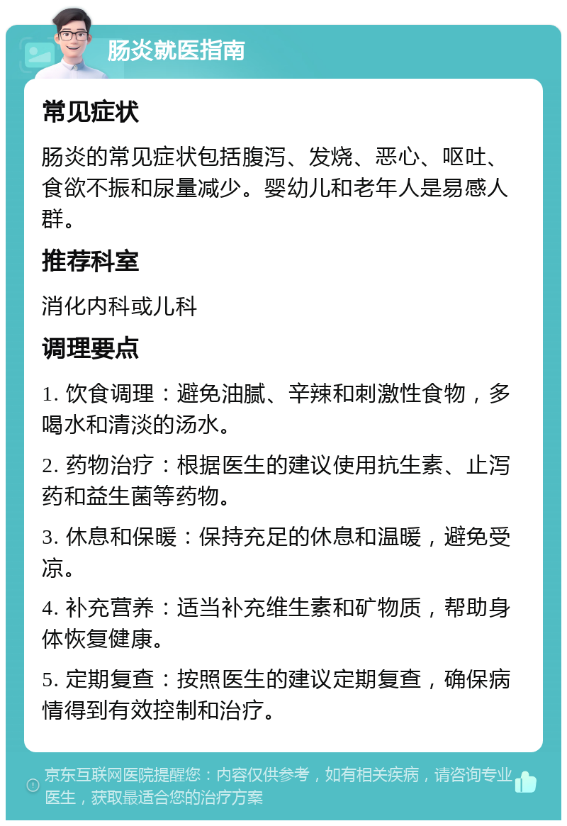 肠炎就医指南 常见症状 肠炎的常见症状包括腹泻、发烧、恶心、呕吐、食欲不振和尿量减少。婴幼儿和老年人是易感人群。 推荐科室 消化内科或儿科 调理要点 1. 饮食调理：避免油腻、辛辣和刺激性食物，多喝水和清淡的汤水。 2. 药物治疗：根据医生的建议使用抗生素、止泻药和益生菌等药物。 3. 休息和保暖：保持充足的休息和温暖，避免受凉。 4. 补充营养：适当补充维生素和矿物质，帮助身体恢复健康。 5. 定期复查：按照医生的建议定期复查，确保病情得到有效控制和治疗。