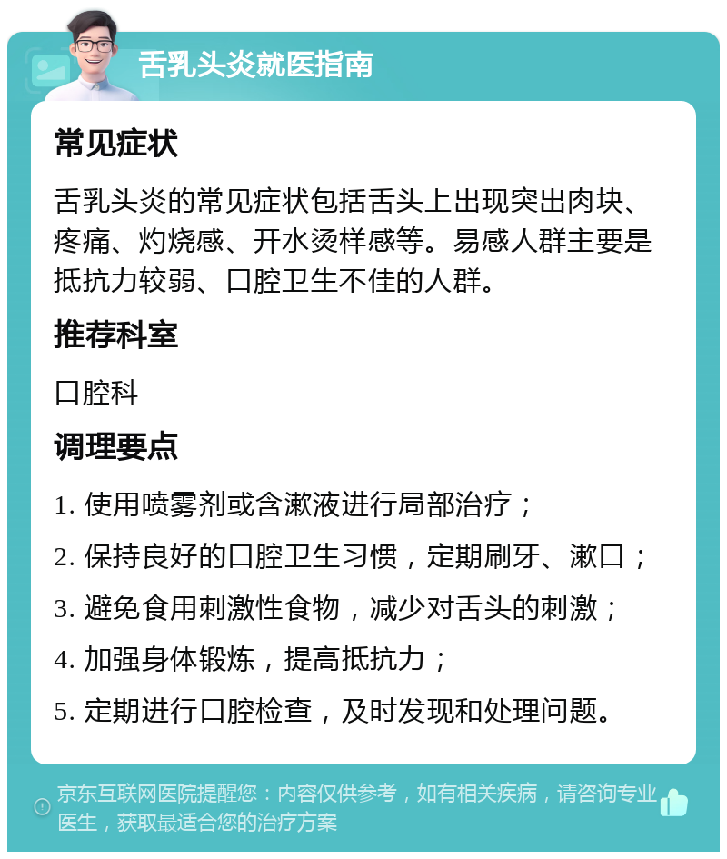 舌乳头炎就医指南 常见症状 舌乳头炎的常见症状包括舌头上出现突出肉块、疼痛、灼烧感、开水烫样感等。易感人群主要是抵抗力较弱、口腔卫生不佳的人群。 推荐科室 口腔科 调理要点 1. 使用喷雾剂或含漱液进行局部治疗； 2. 保持良好的口腔卫生习惯，定期刷牙、漱口； 3. 避免食用刺激性食物，减少对舌头的刺激； 4. 加强身体锻炼，提高抵抗力； 5. 定期进行口腔检查，及时发现和处理问题。