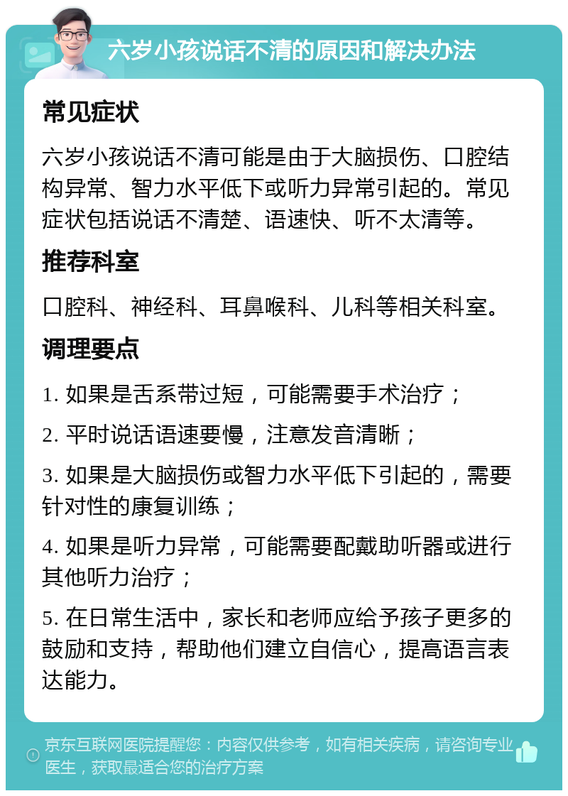 六岁小孩说话不清的原因和解决办法 常见症状 六岁小孩说话不清可能是由于大脑损伤、口腔结构异常、智力水平低下或听力异常引起的。常见症状包括说话不清楚、语速快、听不太清等。 推荐科室 口腔科、神经科、耳鼻喉科、儿科等相关科室。 调理要点 1. 如果是舌系带过短，可能需要手术治疗； 2. 平时说话语速要慢，注意发音清晰； 3. 如果是大脑损伤或智力水平低下引起的，需要针对性的康复训练； 4. 如果是听力异常，可能需要配戴助听器或进行其他听力治疗； 5. 在日常生活中，家长和老师应给予孩子更多的鼓励和支持，帮助他们建立自信心，提高语言表达能力。