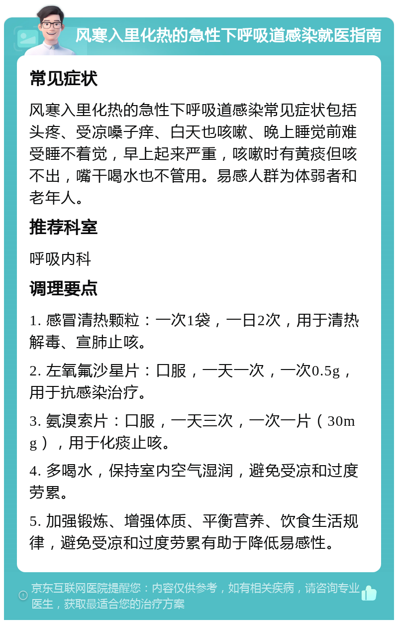 风寒入里化热的急性下呼吸道感染就医指南 常见症状 风寒入里化热的急性下呼吸道感染常见症状包括头疼、受凉嗓子痒、白天也咳嗽、晚上睡觉前难受睡不着觉，早上起来严重，咳嗽时有黄痰但咳不出，嘴干喝水也不管用。易感人群为体弱者和老年人。 推荐科室 呼吸内科 调理要点 1. 感冒清热颗粒：一次1袋，一日2次，用于清热解毒、宣肺止咳。 2. 左氧氟沙星片：口服，一天一次，一次0.5g，用于抗感染治疗。 3. 氨溴索片：口服，一天三次，一次一片（30mg），用于化痰止咳。 4. 多喝水，保持室内空气湿润，避免受凉和过度劳累。 5. 加强锻炼、增强体质、平衡营养、饮食生活规律，避免受凉和过度劳累有助于降低易感性。